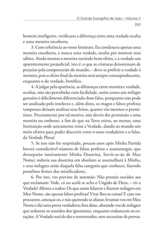 O Grande Evangelho de João – Volume V
                                                                   263


homem inteligente, verificares a diferença entre uma verdade oculta
e uma mentira encoberta.
     3. Com referência ao vosso Instituto, Eu condenava apenas uma
mentira encoberta, e nunca uma verdade, oculta por motivos mui
sábios. Ainda mesmo a mentira surtindo bom efeito, e a verdade um
aparentemente prejudicial, isto é: o que as criaturas denominam de
prejuízo pela compreensão do mundo, – deve-se preferir a verdade à
mentira; pois o efeito final da mentira será sempre contraproducente,
enquanto o da verdade, benéfico.
     4. A julgar pela aparência, as diferenças entre mentira e verdade,
ocultas, não são percebidas com facilidade, assim como um milagre
genuíno é dificilmente diferenciado dum falso, porquanto não pode
ser analisado pelo intelecto e, além disto, os magos e falsos profetas
tampouco deixam analisar seus feitos, quanto vós mesmos o permi-
tistes. Precisamente por tal motivo, não deveis dar permissão a uma
mentira ou embuste, a fim de que na Terra exista, ao menos, uma
Instituição onde unicamente reine a Verdade, dando ao mundo um
meio efetivo para poder discernir entre o ouro verdadeiro e o falso,
da Verdade Plena!
     5. Se isto não for respeitado, poucos anos após Minha Partida
haverá considerável número de falsos profetas e taumaturgos, que
deturparão inteiramente Minha Doutrina. Servir-se-ão de Meu
Nome; todavia sua doutrina em absoluto se assemelhará à Minha,
e seus milagres serão daquela falsa categoria que conheces, fazendo
prosélitos firmes dos mistificadores.
     6. Por isto, vos previno de antemão: Não presteis ouvidos aos
que exclamam: Vede, cá ou acolá se acha o Ungido de Deus, – eis a
Verdade! Afirmo a todos: Os que assim falarem e fizerem milagres em
Meu Nome, são apenas falsos profetas! Virai-lhes as costas! E caso vos
procurem, ameaçai-os, e não querendo se afastar, levantai-vos em Meu
Nome e dai uma prova verdadeira; fora disto, abstende-vos de milagres
que seduzem os sentidos dos ignorantes, enquanto endurecem os co-
rações. A Verdade terá de dar o testemunho, sem necessitar de provas.
 