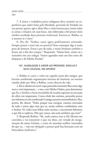 Jacob Lorber
264


     7. A única e verdadeira prova milagrosa deve consistir na ex-
periência que todos farão pela liberdade, provinda da Verdade em
seu pensar, querer, agir e abriu-lhes a visão interna para verem todas
as coisas e relações em suas bases, não elaboradas a bel prazer dum
cérebro atrofiado dum pretenso intelectual. Externa-te, Roklus, se
o assunto te é claro.”
     8. Diz ele: “Senhor, estou agora perfeitamente orientado.
Sempre pensei e senti não ser possível Deus contrapor algo à razão
pura do homem. Estou a par de tudo, e nosso Instituto também o
ficará, até o fim dos tempos.” Respondo: “Muito bem, então vai e
transmite isto aos colegas. Vamos aguardar mais um fato antes do
desjejum e da Minha Partida.”

       141. HUMILDADE E AMOR AO PRÓXIMO. ROKLUS E 		
           SEUS COLEGAS, EM APUROS

     1. Roklus se curva e volta em seguida junto dos amigos, que
haviam combinado organizações internas do Instituto, no mesmo
sentido dado por Mim a Roklus, como diretriz da vida.
     2. Ele se admira em ouvir o que pretendia transmitir-lhes como algo
novo e mui importante, – e isto, com Minha Ordem, para demonstrar
que Eu, o Senhor, o havia incumbido de recados especiais na execução
de ofício tão importante. Como chefe dos essênios, pretendia provar
aos inferiores ter ele combinado Comigo assuntos extraordinários. Eles,
porém, lhe dizem: “Podes poupar tuas energias; estamos inteirados
de tudo e temos algo mais que tu, muito embora confabulaste com
o Senhor. Vê, todas estas folhas estão escritas, e encontrarás fielmente
o que Ele te explicou. Pelo que vemos, não estás satisfeito; que tens?”
     3. Responde Roklus: “Ah, nada contra; mas se Ele Mesmo me
convidou a vos transmitir o que me disse, em virtude da reorga-
nização do nosso Grêmio, e estais de antemão melhor orientados
do que eu, – vejo-me obrigado a pensar qual Sua Intenção com tal
brincadeira inofensiva.”
 