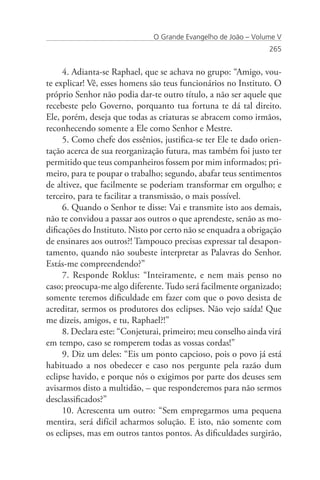 O Grande Evangelho de João – Volume V
                                                                265


     4. Adianta-se Raphael, que se achava no grupo: “Amigo, vou-
te explicar! Vê, esses homens são teus funcionários no Instituto. O
próprio Senhor não podia dar-te outro título, a não ser aquele que
recebeste pelo Governo, porquanto tua fortuna te dá tal direito.
Ele, porém, deseja que todas as criaturas se abracem como irmãos,
reconhecendo somente a Ele como Senhor e Mestre.
     5. Como chefe dos essênios, justifica-se ter Ele te dado orien-
tação acerca de sua reorganização futura, mas também foi justo ter
permitido que teus companheiros fossem por mim informados; pri-
meiro, para te poupar o trabalho; segundo, abafar teus sentimentos
de altivez, que facilmente se poderiam transformar em orgulho; e
terceiro, para te facilitar a transmissão, o mais possível.
     6. Quando o Senhor te disse: Vai e transmite isto aos demais,
não te convidou a passar aos outros o que aprendeste, senão as mo-
dificações do Instituto. Nisto por certo não se enquadra a obrigação
de ensinares aos outros?! Tampouco precisas expressar tal desapon-
tamento, quando não soubeste interpretar as Palavras do Senhor.
Estás-me compreendendo?”
     7. Responde Roklus: “Inteiramente, e nem mais penso no
caso; preocupa-me algo diferente. Tudo será facilmente organizado;
somente teremos dificuldade em fazer com que o povo desista de
acreditar, sermos os produtores dos eclipses. Não vejo saída! Que
me dizeis, amigos, e tu, Raphael?!”
     8. Declara este: “Conjeturai, primeiro; meu conselho ainda virá
em tempo, caso se romperem todas as vossas cordas!”
     9. Diz um deles: “Eis um ponto capcioso, pois o povo já está
habituado a nos obedecer e caso nos pergunte pela razão dum
eclipse havido, e porque nós o exigimos por parte dos deuses sem
avisarmos disto a multidão, – que responderemos para não sermos
desclassificados?”
     10. Acrescenta um outro: “Sem empregarmos uma pequena
mentira, será difícil acharmos solução. E isto, não somente com
os eclipses, mas em outros tantos pontos. As dificuldades surgirão,
 
