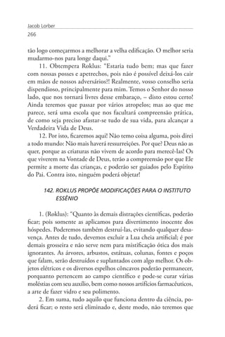 Jacob Lorber
266


tão logo começarmos a melhorar a velha edificação. O melhor seria
mudarmo-nos para longe daqui.”
     11. Obtempera Roklus: “Estaria tudo bem; mas que fazer
com nossas posses e apetrechos, pois não é possível deixá-los cair
em mãos de nossos adversários?! Realmente, vosso conselho seria
dispendioso, principalmente para mim. Temos o Senhor do nosso
lado, que nos tornará livres desse embaraço, – disto estou certo!
Ainda teremos que passar por vários atropelos; mas ao que me
parece, será uma escola que nos facultará compreensão prática,
de como seja preciso afastar-se tudo de sua vida, para alcançar a
Verdadeira Vida de Deus.
     12. Por isto, ficaremos aqui! Não temo coisa alguma, pois direi
a todo mundo: Não mais haverá ressurreições. Por que? Deus não as
quer, porque as criaturas não vivem de acordo para merecê-las! Os
que viverem na Vontade de Deus, terão a compreensão por que Ele
permite a morte das crianças, e poderão ser guiados pelo Espírito
do Pai. Contra isto, ninguém poderá objetar!

       142. ROKLUS PROPÕE MODIFICAÇÕES PARA O INSTITUTO 	
       	    ESSÊNIO

     1. (Roklus): “Quanto às demais distrações científicas, poderão
ficar; pois somente as aplicamos para divertimento inocente dos
hóspedes. Poderemos também destruí-las, evitando qualquer desa-
vença. Antes de tudo, devemos excluir a Lua cheia artificial; é por
demais grosseira e não serve nem para mistificação ótica dos mais
ignorantes. As árvores, arbustos, estátuas, colunas, fontes e poços
que falam, serão destruídos e suplantados com algo melhor. Os ob-
jetos elétricos e os diversos espelhos côncavos poderão permanecer,
porquanto pertencem ao campo científico e pode-se curar várias
moléstias com seu auxílio, bem como nossos artifícios farmacêuticos,
a arte de fazer vidro e seu polimento.
     2. Em suma, tudo aquilo que funciona dentro da ciência, po-
derá ficar; o resto será eliminado e, deste modo, não teremos que
 
