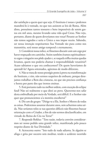 O Grande Evangelho de João – Volume V
                                                                  267


dar satisfação a quem quer que seja. O Instituto é nosso e podemos
manobrá-lo à vontade, no que nos assistem as leis de Roma. Além
disto, possuímos tantos tesouros e bens impossíveis de serem gas-
tos em mil anos, mesmo levando uma vida qual Creso. Não vejo,
portanto, diante de quem deveríamos nos vexar! Perante ao Senhor
não temos segredos e seria o Único a nos impor receio. Sabendo,
ser nossa intenção respeitarmos Sua Vontade tão pura como nos
transmitiu, será nosso amigo temporal e eternamente.
     3. Considerai nossa tolice, se fôssemos discutir com um cego por
haver tropeçado em caminho. Assim também éramos espiritualmen-
te cegos e ninguém nos pôde ajudar e, se naquela trilha muitas quedas
levamos, quem nos poderia chamar à responsabilidade vexatória?!
Acaso sabíamos o que ora conhecemos?! De quem haveríamos de
aprendê-lo? Agora orientados, agiremos de modo diferente.
     4. Não se trata de nosso prestígio posto à prova na transformação
do Instituto, e sim, não sermos suspeitos de embuste, porque dese-
jamos trabalhar a Bem das criaturas, no que são precisos confiança
e honra por parte dos que iremos ensinar.
     5. Está portanto tudo na melhor ordem, com exceção do eclipse
fatal! Não sei realmente o que direi ao povo. Querermo-nos safar
desta embrulhada por meio da Verdade, será difícil. E o Senhor não
quer que pronunciemos u’a mentira encoberta!”
     6. Diz um do grupo: “Dirige-te a Ele, Senhor e Mestre de todas
as coisas. Poderemos assuntar durante anos, sem acharmos uma saí-
da. Não seríamos tolos se nas questões difíceis não fôssemos buscar
orientação com o Criador, a fim de não sermos desclassificados, em
virtude do Reino do Céu na Terra?”
     7. Responde Roklus: “Tens razão, todavia convém considerar-
mos ser nosso pedido uma grande tolice, manifestada pelo pouco
respeito diante de Sua Divindade.”
     8. Acrescenta outro: “Isto tudo de nada adianta. Se alguém se
afoga e grita por socorro sem meditar, tendo o acidente ocorrido
 