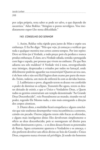 Jacob Lorber
268


por culpa própria, resta saber se pode ser salvo, o que depende do
socorrista.” Aduz Roklus: “Atingiste o ponto nevrálgico. Vou ime-
diatamente expor-Lhe nossa dificuldade.”

       143. CONSELHO DO SENHOR

      1. Assim, Roklus volta rápido para junto de Mim e expõe seu
embaraço. E Eu lhe digo: “Pelo que vejo, já começas a verificar que
toda e qualquer mentira traz certos contra-tempos. Por isto repito:
Deve ser feito jus à Verdade, a todo preço; pois ela perdura e nunca
produz embaraços. É claro, ser a Verdade odiada, temida e perseguida
com fogo e espada, por pessoas que vivem no embuste. De que lhes
adianta seu zelo maldoso? A Verdade virá à tona, envergonhando
seus inimigos, desprezados e evitados por todos no lamaçal, onde
dificilmente poderão aguardar sua ressurreição! Quanto ao teu caso,
é ele bem tolo e não será fácil fugires dum exame por parte do mun-
do. Existe, todavia, um meio de enfrentá-lo com as devidas honras.
      2. Ludibriastes o povo, alegando terem os deuses vos conferido
o poder de dominar os eclipses. Transmiti-lhe agora, terem os deu-
ses deixado de existir, e que o Único e Verdadeiro Deus, a Quem
todos os gentios construíram um templo denominado “Ao Grande
Deus Desconhecido”, veio Pessoalmente ao mundo, tirando-vos tal
poder, regendo Ele Mesmo tudo, e não mais entregando a direção
dos corpos cósmicos.
      3. Diante disto, a multidão ficará estupefacta e alguns conclui-
rão que não soubestes desempenhar vossa incumbência a contento,
caindo em pecado. Outros julgarão terem sido fracas as oferendas,
e alguns mais inteligentes dirão: Eles devolveram simplesmente o
ofício ao deus desconhecido; pois se outorgaram tal direito para
melhor dominarem o povo, – e os ditos deuses foram os potentados
de Roma. Agora certamente apareceu o Verdadeiro e os ameaça, e
eles preferem devolver um ofício divino ao Seio do Grande e Único
Deus, enquanto nunca tiveram tal privilégio. Já sendo tão honestos
 