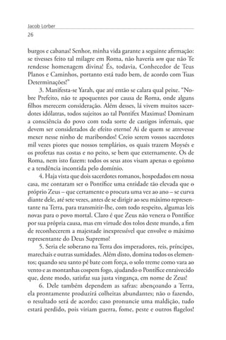 Jacob Lorber
26


burgos e cabanas! Senhor, minha vida garante a seguinte afirmação:
se tivesses feito tal milagre em Roma, não haveria um que não Te
rendesse homenagem divina! És, todavia, Conhecedor de Teus
Planos e Caminhos, portanto está tudo bem, de acordo com Tuas
Determinações!”
     3. Manifesta-se Yarah, que até então se calara qual peixe. “No-
bre Prefeito, não te apoquentes por causa de Roma, onde alguns
filhos merecem consideração. Além desses, lá vivem muitos sacer-
dotes idólatras, todos sujeitos ao tal Pontifex Maximus! Dominam
a consciência do povo com toda sorte de castigos infernais, que
devem ser considerados de efeito eterno! Ai de quem se atrevesse
mexer nesse ninho de maribondos! Creio serem vossos sacerdotes
mil vezes piores que nossos templários, os quais trazem Moysés e
os profetas nas costas e no peito, se bem que externamente. Os de
Roma, nem isto fazem: todos os seus atos visam apenas o egoísmo
e a tendência incontida pelo domínio.
     4. Haja vista que dois sacerdotes romanos, hospedados em nossa
casa, me contaram ser o Pontífice uma entidade tão elevada que o
próprio Zeus – que certamente o procura uma vez ao ano – se curva
diante dele, até sete vezes, antes de se dirigir ao seu máximo represen-
tante na Terra, para transmitir-lhe, com todo respeito, algumas leis
novas para o povo mortal. Claro é que Zeus não venera o Pontífice
por sua própria causa, mas em virtude dos tolos deste mundo, a fim
de reconhecerem a majestade inexpressível que envolve o máximo
representante do Deus Supremo!
     5. Seria ele soberano na Terra dos imperadores, reis, príncipes,
marechais e outras sumidades. Além disto, domina todos os elemen-
tos; quando seu santo pé bate com força, o solo treme como vara ao
vento e as montanhas cospem fogo, ajudando o Pontífice enraivecido
que, deste modo, satisfaz sua justa vingança, em nome de Zeus!
     6. Dele também dependem as safras: abençoando a Terra,
ela prontamente produzirá colheitas abundantes; não o fazendo,
o resultado será de acordo; caso pronuncie uma maldição, tudo
estará perdido, pois viriam guerra, fome, peste e outros flagelos!
 