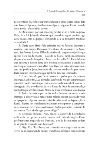 O Grande Evangelho de João – Volume V
                                                                  269


para confessá-lo, é de se esperar relatarem outras tantas coisas, fato
mui favorável porque decifraremos alguns enigmas. Conjeturando
deste modo, eles se rirão de vós.
     4. Os fariseus, por sua vez, congratular-se-ão e dirão ao povo:
Vede, isto foi Jehovah Mesmo, que mandou algum profeta agir
deste modo com os pagãos, obrigando-os a se tornarem traidores
da multidão!
     5. Neste caso dizei: Pela primeira vez os fariseus disseram a
verdade. Este Profeta Poderoso é Nenhum Outro senão o de Naza-
reth, Seu Nome é Jesus, Filho do conhecido carpinteiro José – que
apenas é seu pai de criação – nascido de Maria, também conhecida
virgem da casa de Joaquim e Anna, em Jerusalém! É Ele o Mesmo
que durante a Páscoa deste ano enxotou os usurários e vendilhões
do Templo, com açoite na Mão! Este Profeta é evidentemente mais
que um profeta! João, batizador do deserto, conhecido por todos,
Dele deu um testemunho que também deve ser lembrado.
     6. E este Enviado por Deus tirou-vos o poder, por vós mesmos
outorgado, sobre Sol, Lua e estrelas, conferindo-vos em compensação,
um ofício muito mais importante e maior: o da Verdade! Consiste na
divulgação séria e verdadeira de ter o Reino de Deus Se aproximado, e
que todos que acreditarem em Nome de Jesus, receberão a Vida Eterna!
     7. Assim falando, tapais as bocas dos fariseus, até então vossos
inimigos e eles evitarão perder uma palavra sequer, acerca de vosso
antigo poder eclíptico, quanto mais sabendo estardes sob proteção de
Roma. Espero ter-te esclarecido também neste ponto, e compreen-
derás não mais haver motivo de temor. Podes, portanto, transmiti-lo
aos outros. Tens ainda algo que te aflige?”
     8. Responde Roklus: “Não, Senhor e Mestre de Eternidades,
nada mais me oprime, e meu coração está cheio de alegria. Estou
perfeitamente amparado no Instituto, e os de batina preta podem
se alegrar da trovoada que lhes farei!”
     9. Digo Eu: “Está bem; vai transmitir tua alegria aos outros.
Tereis de enfrentar ainda muitos trabalhos e esforços; mas onde não
 