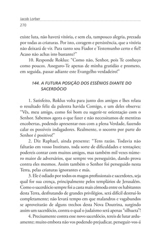 Jacob Lorber
270


existe luta, não haverá vitória, e sem ela, tampouco alegria, prezada
por todas as criaturas. Por isto, coragem e persistência, que a vitória
não deixará de vir. Para tanto sou Fiador e Testemunho certo e fiel!
Acaso não achas isto bastante?”
     10. Responde Roklus: “Como não, Senhor, pois Te conheço
como poucos. Asseguro-Te apenas de minha gratidão e prometo,
em seguida, passar adiante este Evangelho verdadeiro!”

       144. A FUTURA POSIÇÃO DOS ESSÊNIOS DIANTE DO 		
            SACERDÓCIO

     1. Satisfeito, Roklus volta para junto dos amigos e lhes relata
o resultado feliz da palestra havida Comigo, e um deles observa:
“Vês, meu amigo, como foi bom eu sugerir-te orientação com o
Senhor. Sabemos agora o que fazer e não necessitamos de mentiras
encobertas, podendo apresentar-nos com a plena Verdade, fazendo
calar os possíveis indagadores. Realmente, o socorro por parte do
Senhor é positivo!”
     2. Diz Raphael, ainda presente: “Tens razão. Todavia não
faltarão em vosso Instituto, toda sorte de dificuldades e tentações;
podereis contar com muitos amigos, mas também mil vezes núme-
ro maior de adversários, que sempre vos perseguirão, dando prova
contra eles mesmos. Assim também o Senhor foi perseguido nesta
Terra, pelas criaturas ignorantes e más.
     3. Ele é odiado por todos os magos profissionais e sacerdotes, seja
qual for sua crença, principalmente pelos templários de Jerusalém.
Como o sacerdócio sempre foi a casta mais cômoda entre os habitantes
desta Terra, desfrutando de grandes privilégios, será difícil destruí-lo
completamente; não levará tempo em que malandros e vagabundos
se aproveitarão de alguns trechos desta Nova Doutrina, surgindo
assim um sacerdócio, contra o qual o judaísmo será apenas “silhueta”!
     4. Precisamente contra esse novo sacerdócio, tereis de lutar ardu-
amente; muito embora não vos podendo prejudicar, perseguir-vos-á
 