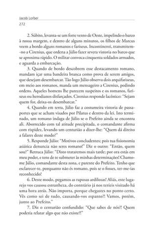 Jacob Lorber
272


     2. Súbito, levanta-se um forte vento de Oeste, impelindo o barco
à nossa margem, e dentro de alguns minutos, os filhos de Marcus
veem a bordo alguns romanos e fariseus. Incontinenti, transmitem-
-no a Cirenius, que ordena a Júlio fazer severa vistoria no barco que
se aproxima rápido. O militar convoca cinquenta soldados armados,
e aguarda a embarcação.
     3. Quando de bordo descobrem esse destacamento romano,
mandam içar uma bandeira branca como prova de serem amigos,
que desejam desembarcar. Tão logo Júlio observa dois arquifariseus,
em meio aos romanos, manda um mensageiro a Cirenius, pedindo
ordens. Aqueles homens lhe parecem suspeitos e os romanos, fari-
seus ou herodianos disfarçados. Cirenius responde lacônico: “Sejam
quem for, deixa-os desembarcar.”
     4. Quando em terra, Júlio faz a costumeira vistoria de passa-
portes que se acham visados por Pilatus e dentro da lei. Isto termi-
nado, um romano indaga de Júlio se o Prefeito ainda se encontra
ali. Aborrecido com tal atitude precipitada, o comandante afirma
com rispidez, levando um centurião a dizer-lhe: “Quem dá direito
a falares deste modo?”
     5. Responde Júlio: “Motivos concludentes; pois tua fisionomia
asiática denuncia não seres romano!” Diz o outro: “Então, quem
sou?” Retruca Júlio: “Disto trataremos mais tarde; por ora estás em
meu poder, e tens de te submeter às minhas determinações! Chamo-
me Júlio, comandante desta zona, e parente do Prefeito. Tenho que
esclarecer-te, porquanto não és romano, pois se o fosses, ter-me-ias
reconhecido!
     6. Deste modo, pegamos as raposas ardilosas! Aliás, este luga-
rejo vos causou estranheza, do contrário já nos teríeis visitado há
uma hora atrás. Não importa, porque chegastes no ponto certo.
Vês como sei de tudo, causando-vos espanto?! Vamos, porém,
junto ao Prefeito.”
     7. Diz o centurião confundido: “Que sabes de nós?! Quem
poderia relatar algo que não existe?!”
 