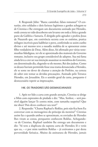 O Grande Evangelho de João – Volume V
                                                                 273


     8. Responde Júlio: “Basta; caminhai, falsos romanos!” O cen-
turião, oito soldados e dois fariseus legítimos e gordos achegam-se
de Cirenius e lhe entregam um documento assinado por Herodes,
onde consta ter sido descoberto um levante em toda a Síria e grande
parte da Galiléia e Samaria. É dirigido pelo agitador e profeta Jesus
de Nazareth que, em conivência secreta com os essênios, pratica
milagres incríveis para ludibriar o povo, conferindo-se assim cunho
divino e até mesmo teve a ousadia maldita de se apresentar como
filho verdadeiro de Deus. Além disso, foi afirmado por várias teste-
munhas fidedignas, ter ele se aproximado dos maiorais do Governo
romano, inclusive seu grupo considerável de adeptos. Sua má fama
ainda leva a crer ser sua intenção assassinar os membros do Governo,
em determinado dia, elegendo-se ele mesmo, Rei dos judeus. Como
os deuses haviam permitido fosse essa trama denunciada a Herodes,
ele se sente no dever de chamar a atenção do Prefeito, na certeza
de saber este tomar as devidas precauções. Assinado pelo Tetrarca
Herodes, em Jerusalém. Eis o sentido geral da carta, porquanto é
desnecessário repetir as imprecações.

      146. OS TRAIDORES SÃO DESMASCARADOS

     1. Após ter lido a carta com grande atenção, Cirenius se dirige
a Mim com expressões de piedade e diz: “Mas, Senhor, – será pos-
sível alguém lançar-Te contra mim, com tamanha suspeita?! Que
me dizes? Pois deves conhecer seu teor!”
     2. Respondo: “Chama Raphael e Roklus, pois não fica bem Eu
conversar com os mensageiros do príncipe da mentira!” Cirenius
assim faz e quando ambos se aproximam, os enviados de Herodes
lhes viram as costas, porquanto conhecem Roklus. Achegando-
-se de Cirenius, Raphael também lhe entrega um documento e
diz: “Aí tens a duplicata da suposta carta de Herodes; lê e verás
que eu, – e por mim também Roklus – já estávamos a par desta
perversidade farisaica. Abaixo da assinatura de Herodes, jamais
 