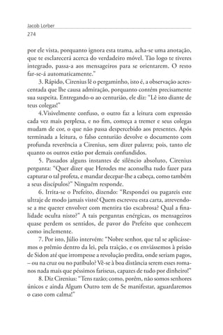 Jacob Lorber
274


por ele vista, porquanto ignora esta trama, acha-se uma anotação,
que te esclarecerá acerca do verdadeiro móvel. Tão logo te tiveres
integrado, passa-a aos mensageiros para se orientarem. O resto
far-se-á automaticamente.”
     3. Rápido, Cirenius lê o pergaminho, isto é, a observação acres-
centada que lhe causa admiração, porquanto contém precisamente
sua suspeita. Entregando-o ao centurião, ele diz: “Lê isto diante de
teus colegas!”
     4.Visivelmente confuso, o outro faz a leitura com expressão
cada vez mais perplexa, e no fim, começa a tremer e seus colegas
mudam de cor, o que não passa despercebido aos presentes. Após
terminada a leitura, o falso centurião devolve o documento com
profunda reverência a Cirenius, sem dizer palavra; pois, tanto ele
quanto os outros estão por demais confundidos.
     5. Passados alguns instantes de silêncio absoluto, Cirenius
pergunta: “Quer dizer que Herodes me aconselha tudo fazer para
capturar o tal profeta, e mandar decepar-lhe a cabeça, como também
a seus discípulos?” Ninguém responde.
     6. Irrita-se o Prefeito, dizendo: “Respondei ou pagareis este
ultraje de modo jamais visto! Quem escreveu esta carta, atrevendo-
se a me querer envolver com mentira tão escabrosa? Qual a fina-
lidade oculta nisto?” A tais perguntas enérgicas, os mensageiros
quase perdem os sentidos, de pavor do Prefeito que conhecem
como inclemente.
     7. Por isto, Júlio intervém: “Nobre senhor, que tal se aplicásse-
mos o prêmio dentro da lei, pela traição, e os enviássemos à prisão
de Sidon até que irrompesse a revolução predita, onde seriam pagos,
– ou na cruz ou no patíbulo? Vê-se à boa distância serem esses roma-
nos nada mais que péssimos fariseus, capazes de tudo por dinheiro!”
     8. Diz Cirenius: “Tens razão; como, porém, não somos senhores
únicos e ainda Algum Outro tem de Se manifestar, aguardaremos
o caso com calma!”
 