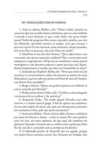 O Grande Evangelho de João – Volume V
                                                                  275


      147. NEGOCIAÇÕES COM OS FARISEUS

      1. Nisto se adianta Roklus e diz: “Nobre senhor, permite eu
sussurrar algo nos ouvidos destes criminosos, pois na carta também
é atacado o meu Instituto, o que, como chefe, não posso deixar
passar! Tenho de perguntar-lhes como e quando o profeta, por eles
tão difamado, aprendeu conosco as magias, com que encanta e
perverte o povo! Se não retirarem, neste momento, ultraje tamanho,
irei torcer-lhes os pescoços, tão certo Deus me ajude!”
      2. Manifesta-se um dos dois fariseus: “Que culpa temos, caso
a acusação seja apenas suposição maldosa?! Não a escrevemos nem
tampouco a engendramos. Dirigi-vos aos mandantes; somos apenas
mensageiros e não devemos resposta a quem quer que seja! Aguar-
damos simplesmente o recado, que deve ser transmitido ao autor.”
      3. Animado por Raphael, Roklus diz: “Bem; que então terá de
acontecer se vos provarmos, serdes vós mesmos os autores da carta
difamadora e que vos cabe por pessoa mil libras de ouro do Templo,
casa fôsseis bem sucedidos?”
      4. Reage o fariseu: “Quem nos poderá apontar esta infâmia? A
carta é assinada por Herodes!”
      5. Roklus então chama Zinka e diz: “Conheces como ninguém
a assinatura de teu senhor; é ela autêntica?”
      6. Responde Zinka: “De modo algum! Herodes nem sabe
escrever; e a muito custo lê grego. A fim de aplicar sua assinatura,
ele usa uma espécie de sinete, que apõe aos documentos; portanto,
esta assinatura é falsa, pelo que presto juramento!”
      7. Acrescenta Roklus: “Então, fariseu sábio, devoto e verdadeiro
em nome de Moysés e Aaron, – como te sentes? Por certo preferes
estar em casa, em mesa opulenta, do que aqui sob auspícios tão
gloriosos! Quando o homem não se satisfaz como aquilo que Deus
lhe dá, tem de se acomodar com as peripécias do destino.
      8. O difamado profeta de Nazareth não vos agrada, porque
vos impõe fortes restrições através Sua Doutrina da Verdade. Isto
 