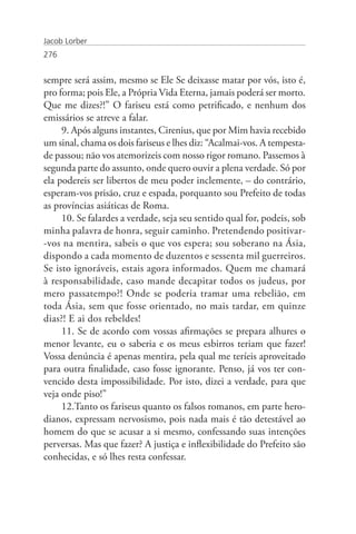 Jacob Lorber
276


sempre será assim, mesmo se Ele Se deixasse matar por vós, isto é,
pro forma; pois Ele, a Própria Vida Eterna, jamais poderá ser morto.
Que me dizes?!” O fariseu está como petrificado, e nenhum dos
emissários se atreve a falar.
     9. Após alguns instantes, Cirenius, que por Mim havia recebido
um sinal, chama os dois fariseus e lhes diz: “Acalmai-vos. A tempesta-
de passou; não vos atemorizeis com nosso rigor romano. Passemos à
segunda parte do assunto, onde quero ouvir a plena verdade. Só por
ela podereis ser libertos de meu poder inclemente, – do contrário,
esperam-vos prisão, cruz e espada, porquanto sou Prefeito de todas
as províncias asiáticas de Roma.
     10. Se falardes a verdade, seja seu sentido qual for, podeis, sob
minha palavra de honra, seguir caminho. Pretendendo positivar-
-vos na mentira, sabeis o que vos espera; sou soberano na Ásia,
dispondo a cada momento de duzentos e sessenta mil guerreiros.
Se isto ignoráveis, estais agora informados. Quem me chamará
à responsabilidade, caso mande decapitar todos os judeus, por
mero passatempo?! Onde se poderia tramar uma rebelião, em
toda Ásia, sem que fosse orientado, no mais tardar, em quinze
dias?! E ai dos rebeldes!
     11. Se de acordo com vossas afirmações se prepara alhures o
menor levante, eu o saberia e os meus esbirros teriam que fazer!
Vossa denúncia é apenas mentira, pela qual me teríeis aproveitado
para outra finalidade, caso fosse ignorante. Penso, já vos ter con-
vencido desta impossibilidade. Por isto, dizei a verdade, para que
veja onde piso!”
     12.Tanto os fariseus quanto os falsos romanos, em parte hero-
dianos, expressam nervosismo, pois nada mais é tão detestável ao
homem do que se acusar a si mesmo, confessando suas intenções
perversas. Mas que fazer? A justiça e inflexibilidade do Prefeito são
conhecidas, e só lhes resta confessar.
 