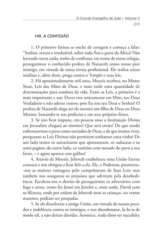 O Grande Evangelho de João – Volume V
                                                                  277


      148. A CONFISSÃO

      1. O primeiro fariseu se enche de coragem e começa a falar:
“Senhor, severo e irredutível, sobre toda Ásia e parte da África! Não
havendo outra saída, tenho de confessar, em nome de meus colegas,
perseguirmos o conhecido profeta de Nazareth como nosso pior
inimigo, em virtude de nossa inveja profissional. Ele realiza coisas
inéditas e, além disto, prega contra o Templo e suas leis.
      2. Há aproximadamente mil anos, Moysés recebeu, no Monte
Sinai, Leis das Mãos de Deus, e mais tarde uma quantidade de
determinações para conduta da vida. Entre as Leis, a primeira é a
mais importante e soa: Deves crer unicamente em Mim, teu Deus
Verdadeiro e não adorar outros; pois Eu sou teu Deus e Senhor! O
profeta de Nazareth alega ser ele mesmo um filho de Deus ou Deus
Mesmo, baseando-se nas profecias e em seus próprios feitos.
      3. Se isto ficar impune, em poucos anos a Instituição Divina
em Jerusalém chegará ao término! Que será então? De que modo
enfrentaremos o povo como enviados de Deus, e de que iremos viver,
porquanto as Leis Divinas não permitem tenhamos uma vinha? De
um lado temos os samaritanos que apostataram, os saduceus e os
semi-pagãos; do outro lado, os essênios com metade do povo a seu
favor, – e agora aparece esse galileu!
      4. Através de Moysés, Jehovah estabeleceu uma União Eterna
conosco e nos obrigou a ficar fiéis a ela. Ele, o Poderoso, prometeu-
-nos as maiores vantagens pelo cumprimento de Suas Leis; mas
também nos assegurou os prejuízos que adviriam pela desobedi-
ência. Facultou-nos o direito de perseguirmos os adversários com
fogo e arma, como fez Josué em Jerichó e, mais tarde, David com
os filisteus, onde por ordem de Jehovah nem as crianças, no ventre
materno, podiam ser poupadas.
      5. Se ele dissolvesse a antiga União, em virtude de nossos peca-
dos e indolência contra os inimigos, e nos abandonasse, fa-lo-ia de
modo tal, a não deixar dúvidas. Acontece, nada disto ter sucedido;
 