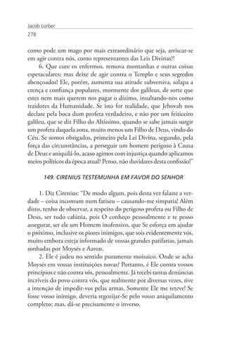 Jacob Lorber
278


como pode um mago por mais extraordinário que seja, arriscar-se
em agir contra nós, como representantes das Leis Divinas?!
     6. Que cure os enfermos, remova montanhas e outras coisas
espetaculares; mas deixe de agir contra o Templo e seus segredos
abençoados! Ele, porém, aumenta sua atitude subversiva, solapa a
crença e confiança populares, mormente dos galileus, de sorte que
estes nem mais querem nos pagar o dízimo, insultando-nos como
traidores da Humanidade. Se isto for realidade, que Jehovah nos
declare pela boca dum profeta verdadeiro, e não por um feiticeiro
galileu, que se diz Filho do Altíssimo, quando se sabe jamais surgir
um profeta daquela zona, muito menos um Filho de Deus, vindo do
Céu. Se somos obrigados, primeiro pela Lei Divina, segundo, pela
força das circunstâncias, a perseguir um homem perigoso à Causa
de Deus e aniquilá-lo, acaso agimos com injustiça quando aplicamos
meios políticos da época atual? Penso, não duvidares desta confissão!”

       149. CIRENIUS TESTEMUNHA EM FAVOR DO SENHOR

     1. Diz Cirenius: “De modo algum, pois desta vez falaste a ver-
dade – coisa incomum num fariseu – causando-me simpatia! Além
disto, tenho de observar, a respeito do perigoso profeta ou Filho de
Deus, ser tudo calúnia, pois O conheço pessoalmente e te posso
assegurar, ser ele um Homem inofensivo, que Se esforça em ajudar
o próximo, inclusive os piores inimigos, que sois evidentemente vós,
muito embora esteja informado de vossas grandes patifarias, jamais
sonhadas por Moysés e Aaron.
     2. Ele é judeu no sentido puramente moisaico. Onde se acha
Moysés em vossas instituições novas? Portanto, é Ele contra vossos
princípios e não contra vós, pessoalmente. Já recebi tantas denúncias
incríveis do povo contra vós, que realmente por diversas vezes, tive
a intenção de impedir-vos pelas armas. Somente Ele me reteve! Se
fosse vosso inimigo, deveria regozijar-Se pelo vosso aniquilamento
completo; mas, dá-se precisamente o inverso.
 
