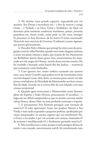 O Grande Evangelho de João – Volume V
                                                               279


     3. Ele lastima vossa grande cegueira, engendrada por vós
mesmos. Seu Desejo é reconduzir-vos – a fim de renovar a antiga
União – à Verdade e ao Deus Único e Verdadeiro, do Qual vos
desviastes pelas inúmeras tendências mundanas; jamais, pretende
prejudicar-vos. Assim sendo, como pode ser Ele vosso inimigo?
Se possuísses os Seus Recursos, de há muito O teríeis assassinado!
Dentro de meu exercício de Governo, O submeti a exame rigoroso,
que passou gloriosamente.
     4. Descobri Nele o Mesmo que protegi há trinta anos da perse-
guição cruel do velho Herodes, quando meu irmão Augusto instituiu
o senso nos países romano e judeu, por ocasião do Seu Nascimento
em Bethlehem dentro duma gruta. Esse acontecimento foi anun-
ciado aos três magos do Oriente, através duma enorme estrela e Ele
foi recebido e honrado como futuro Rei dos Judeus, – ocorrência
que certamente estais lembrados.
     5. Caso ignoreis isto, muito embora contando uns sessenta
anos, meu irmão Cornélio aqui poderá servir de testemunha como
escrivão daquele senso; além disto, eu mesmo posso atestar ter tido
provas concludentes da Divindade do Meninozinho aos Seus catorze
dias de idade, levando-me à certeza feliz de estar lidando com uma
criança excepcional.
     6. Quando agora reencontrei o Meninozinho como Homem
pleno do Espírito e Poder Divinos, prontamente O reconheci – e
julgo não ser difícil compreender-se que eu mesmo curvasse minha
cabeça branca, diante Dele, na mais profunda veneração e respeito.
     7. E precisamente Este Homem perseguis com intenção de
matá-Lo?! Ó tolos ignorantes! Acaso não predisse Moysés a Sua
Vinda, e mais tarde os grandes e pequenos profetas, apedrejados por
vossos antepassados, na mesma cegueira que ora manifestais?! Ele,
o Único a vos ajudar, é por vós acusado com astúcia, chamando-O
de monstro e amaldiçoando-O, e finalmente querendo matá-Lo?!
     8. Não reconhecestes a zona, porque a rocha perigosa deixou de
existir e esta enseada, anteriormente estéril, foi transformada num
 