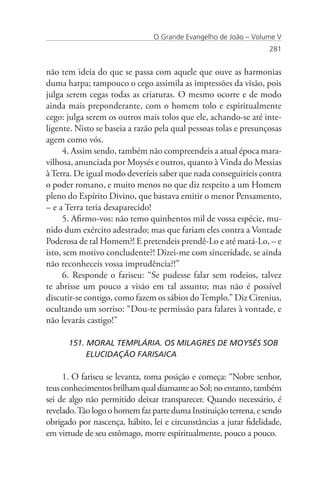 O Grande Evangelho de João – Volume V
                                                                   281


não tem ideia do que se passa com aquele que ouve as harmonias
duma harpa; tampouco o cego assimila as impressões da visão, pois
julga serem cegas todas as criaturas. O mesmo ocorre e de modo
ainda mais preponderante, com o homem tolo e espiritualmente
cego: julga serem os outros mais tolos que ele, achando-se até inte-
ligente. Nisto se baseia a razão pela qual pessoas tolas e presunçosas
agem como vós.
     4. Assim sendo, também não compreendeis a atual época mara-
vilhosa, anunciada por Moysés e outros, quanto à Vinda do Messias
à Terra. De igual modo deveríeis saber que nada conseguiríeis contra
o poder romano, e muito menos no que diz respeito a um Homem
pleno do Espírito Divino, que bastava emitir o menor Pensamento,
– e a Terra teria desaparecido!
     5. Afirmo-vos: não temo quinhentos mil de vossa espécie, mu-
nido dum exército adestrado; mas que fariam eles contra a Vontade
Poderosa de tal Homem?! E pretendeis prendê-Lo e até matá-Lo, – e
isto, sem motivo concludente?! Dizei-me com sinceridade, se ainda
não reconheceis vossa imprudência?!”
     6. Responde o fariseu: “Se pudesse falar sem rodeios, talvez
te abrisse um pouco a visão em tal assunto; mas não é possível
discutir-se contigo, como fazem os sábios do Templo.” Diz Cirenius,
ocultando um sorriso: “Dou-te permissão para falares à vontade, e
não levarás castigo!”

      151. MORAL TEMPLÁRIA. OS MILAGRES DE MOYSÉS SOB 	
      	    ELUCIDAÇÃO FARISAICA

     1. O fariseu se levanta, toma posição e começa: “Nobre senhor,
teus conhecimentos brilham qual diamante ao Sol; no entanto, também
sei de algo não permitido deixar transparecer. Quando necessário, é
revelado. Tão logo o homem faz parte duma Instituição terrena, e sendo
obrigado por nascença, hábito, lei e circunstâncias a jurar fidelidade,
em virtude de seu estômago, morre espiritualmente, pouco a pouco.
 