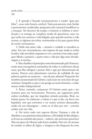 Jacob Lorber
282


     2. E quando é forçado constantemente a vender “gato por
lebre”, cessa toda função cerebral. Todo pensamento mais lúcido
é prontamente condenado, porquanto não é possível modificar-se
a situação. No decorrer do tempo, o homem se habitua à misti-
ficação e se entrega ao completo estado de ignorância, uma vez
que tenha seu sustento e vida folgada, pois quando termina a vida
terrena, as algemas são soltas, terminando as leis para quem deixa
de existir eternamente.
     3. Onde não existe vida, – mentira e verdade se estendem as
mãos. Em tais circunstâncias, não importa de que modo se tenha
levado a vida sem ideal; enquanto se vive, convém evitar toda e qual-
quer fábula e quimera, e quem toma a vida por algo mais elevado,
engana a si mesmo.
     4. Não classifico tal princípio como determinado pela Natureza,
senão uma consequência automática de todos os confessores duma
casta, que lhes obrigam a pensar, falar e agir por determinação da
mesma. Pareces estar plenamente convicto da realidade de tuas
palavras quanto ao nazareno, – mas de que adianta?! Enquanto for
membro juramentado do Grêmio, nada mais me resta fazer do que
exclamar: Aniquilai-o; pois é um perigo ao nosso Instituto, e reduz
nossas rendas indispensáveis!
     5. Posso, contudo, conjeturar: O Grêmio assim quis e me
nomeou para seu instrumento. Portanto, ajo cegamente pelas
ordens recebidas, que me impedem atitudes privadas. Bem, no
íntimo penso: Se realmente a vítima é o que se diz, em breve nos
liquidará, sem que tornemos a ver nossos recintos abençoados;
sendo ele um chantagista – como se vê dois por três – convém
acabar com sua vida.
     6. No início tudo tem aspecto divino. Vejamos a vida de
Abraham e seus primeiros descendentes: a Divindade Se lhes dirigia e
os levava ao caminho dos justos, – todavia, não estivemos presentes!
Mas em época de Moysés tudo havia mudado. Pois teve ele mesmo
de estudar os sábios do Egito, e integrar-se das fraquezas da corte
 