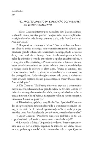 Jacob Lorber
284


       152. PROSSEGUIMENTO DA EXPLICAÇÃO DOS MILAGRES 	
       	    NO VELHO TESTAMENTO

     1. Nisto, Cirenius interrompe o narrador e diz: “Não és realmen-
te tão tolo como parecias, por isto desejava saber como explicarás a
aparição da coluna de fumaça durante o dia, e de fogo à noite, na
Arca da União.”
     2. Responde o fariseu com calma: “Para tanto basta se lançar
um olhar na antiga estratégia, pois era um instrumento egípcio, que
produzia grande volume de eletricidade e acompanhado de carros
de aço para produzirem fumaça. Eram eles cheios de penas, cabelos,
pelos de animais e isto tudo era coberto de piche, enxofre e salitre, e
em seguida se lhes metia fogo. Produzia assim forte fumaça, que em
breve envolvia o caminho em grossa neblina, ocultando ao inimigo
a posição exata do exército e, além disto, forçava os animais, tais
como: camelos, cavalos e elefantes a debandarem, evitando o êxito
dos perseguidores. Pode-se imaginar terem sido puxadas várias car-
roças atrás do exército. Eis em poucos traços a maravilhosa e santa
Arca de Moysés.”
     3. Diz Cirenius: “Está bem; mas como explicas o desmorona-
mento das muralhas da velha e grande cidade de Jerichó? Consta ter
sido a Arca carregada em volta da cidade, acompanhada de trombetas
usadas nos templos egípcios, e na terceira volta, se não me engano,
tudo ruiu. Como foi possível?”
     4. Diz o fariseu, após boa gargalhada: “Isto é palpável! Conta-se
dos antigos egípcios haverem destruído e queimado os navios ini-
migos por meio de eletricidade; portanto Josué bem soube por que
mandou que a Arca fosse levada, por três vezes, ao redor da muralha.”
     5. Aduz Cirenius: “Pois bem; mas se ela realmente só foi um
engenho elétrico, deveria ter o mesmo efeito ainda hoje?!”
     6. Responde o fariseu: “A questão é evidente. Basta observarmos
uma casa ou navio antigo, digamos de mil anos de idade, ou até
mesmo pedras, que também são carcomidas pelo tempo. Quanto
 