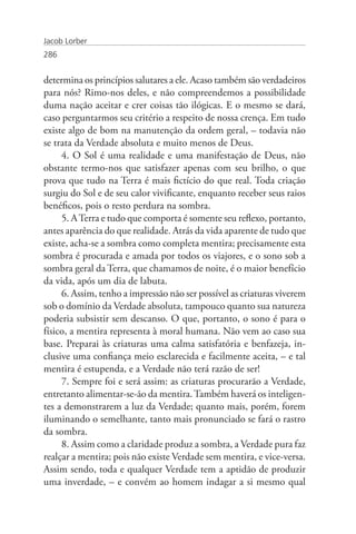 Jacob Lorber
286


determina os princípios salutares a ele. Acaso também são verdadeiros
para nós? Rimo-nos deles, e não compreendemos a possibilidade
duma nação aceitar e crer coisas tão ilógicas. E o mesmo se dará,
caso perguntarmos seu critério a respeito de nossa crença. Em tudo
existe algo de bom na manutenção da ordem geral, – todavia não
se trata da Verdade absoluta e muito menos de Deus.
     4. O Sol é uma realidade e uma manifestação de Deus, não
obstante termo-nos que satisfazer apenas com seu brilho, o que
prova que tudo na Terra é mais fictício do que real. Toda criação
surgiu do Sol e de seu calor vivificante, enquanto receber seus raios
benéficos, pois o resto perdura na sombra.
     5. A Terra e tudo que comporta é somente seu reflexo, portanto,
antes aparência do que realidade. Atrás da vida aparente de tudo que
existe, acha-se a sombra como completa mentira; precisamente esta
sombra é procurada e amada por todos os viajores, e o sono sob a
sombra geral da Terra, que chamamos de noite, é o maior benefício
da vida, após um dia de labuta.
     6. Assim, tenho a impressão não ser possível as criaturas viverem
sob o domínio da Verdade absoluta, tampouco quanto sua natureza
poderia subsistir sem descanso. O que, portanto, o sono é para o
físico, a mentira representa à moral humana. Não vem ao caso sua
base. Preparai às criaturas uma calma satisfatória e benfazeja, in-
clusive uma confiança meio esclarecida e facilmente aceita, – e tal
mentira é estupenda, e a Verdade não terá razão de ser!
     7. Sempre foi e será assim: as criaturas procurarão a Verdade,
entretanto alimentar-se-ão da mentira. Também haverá os inteligen-
tes a demonstrarem a luz da Verdade; quanto mais, porém, forem
iluminando o semelhante, tanto mais pronunciado se fará o rastro
da sombra.
     8. Assim como a claridade produz a sombra, a Verdade pura faz
realçar a mentira; pois não existe Verdade sem mentira, e vice-versa.
Assim sendo, toda e qualquer Verdade tem a aptidão de produzir
uma inverdade, – e convém ao homem indagar a si mesmo qual
 