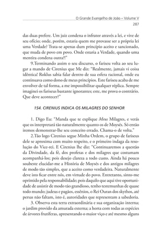 O Grande Evangelho de João – Volume V
                                                                 287


das duas prefere. Um juiz condena o infrator através a lei, e vive de
seu ofício; onde, porém, estaria quem me provasse ser a própria lei
uma Verdade? Trata-se apenas dum princípio aceito e sancionado,
que muda de povo em povo. Onde estaria a Verdade, quando uma
mentira condena outra?!”
     9.Terminando assim o seu discurso, o fariseu volta ao seu lu-
gar a mando de Cirenius que Me diz: “Realmente, jamais vi coisa
idêntica! Roklus sabia falar dentro de sua esfera racional, onde eu
continuava como dono de meus princípios. Este fariseu acaba de me
envolver de tal forma, a me impossibilitar qualquer réplica. Sempre
imaginei os fariseus bastante ignorantes; este, me prova o contrário.
Que deve acontecer?”

      154. CIRENIUS INDICA OS MILAGRES DO SENHOR

     1. Digo Eu: “Manda que te explique Meus Milagres, e verás
que os interpretará tão naturalmente quanto os de Moysés. Só então
iremos demonstrar-lhe seu conceito errado. Chama-o de volta.”
     2.Tão logo Cirenius segue Minha Ordem, o grupo de fariseus
dele se aproxima com muito respeito, e o primeiro indaga da reso-
lução do Vice-rei. E Cirenius lhe diz: “Continuaremos a questão
da Divindade, da fé, dos profetas e dos milagres que costumam
acompanhá-los; pois desejo clareza a todo custo. Ainda há pouco
soubeste elucidar-me a História de Moysés e dos antigos milagres
de modo tão simples, que a aceito como verdadeira. Naturalmente
deve isto ficar entre nós, em virtude do povo. Entretanto, sinto-me
oprimido pela responsabilidade; pois daquilo que aqui tive oportuni-
dade de assistir de modo tão grandioso, tenho testemunhas de quase
todo mundo; judeus e pagãos, essênios, o Rei Ouran dos skythos, até
persas não faltam, isto é, autoridades que representam a sabedoria.
     3. Observa esta terra extraordinária e sua organização interna;
o jardim provido da amurada externa; a horta com todas as espécies
de árvores frutíferas, apresentando o maior viço e até mesmo alguns
 