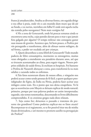 Jacob Lorber
288


frutos já amadurecidos. Analisa as diversas fontes, em seguida dirige
o teu olhar à praia, onde vês o cais munido dum muro que dá até
ao fundo, e os navios, novinhos em folha! E onde está aquela rocha
tão temida pelos navegantes? Nem mais vestígios há!
     4.Vês a zona de Genezareth, onde há poucas semanas ainda se
encontrava uma rocha, cujas paredes davam para o mar e que jamais
fora galgada por alguém? O tempo milenar não conseguiu gastar
suas massas de granito. Acontece que, há bem pouco, o Profeta por
vós perseguido a transformou, além de efetuar outros milagres, de
tal forma, a poder ser escalada até por crianças.
     5. Quem desconhece a zona febril de Genezareth? Todo mundo
padecia de febre consumptiva, mormente os estrangeiros, muitas
vezes obrigados a estenderem seu paradeiro durante anos, até que
se tivessem acostumados ao clima, para seguir viagem. Nossos pró-
prios soldados de saúde férrea, lá enchiam os hospitais. Foi bastante
o Profeta de Nazareth abençoar a zona, para transformá-la na mais
salubre e curando todos os enfermos.
     6.Tais fatos ocorreram diante de nossos olhos, e ninguém nos
poderá acusar como sendo pessoas de fé fácil, a quem qualquer pres-
tidigitador do Egito, da Índia ou Pérsia, poderia fazer aceitar seus
milagres como reais. Eis o ponto que nos deixa estupefatos. Vá lá
que as ocorrências com Moysés se deixam explicar de modo natural;
primeiro, porque por tuas palavras podem ser assim interpretadas;
segundo, não temos testemunhas, descontando os livros dificilmente
compreendidos. E os cronistas gregos nada disto relatam.
     7. Seja como for; deixemos o passado e tratemos do pre-
sente tão grandioso! Como poderias explicar-me os fatos atuais?
Recompensar-te-ei regiamente, se te for possível tirar-me de minha
ilusão divinizadora, e até mesmo te prometo auxílio na perseguição
do Profeta!”
 