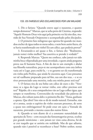 O Grande Evangelho de João – Volume V
                                                                289


      155. OS FARISEUS SÃO ESCLARECIDOS POR UM MILAGRE

     1. Diz o fariseu: “Quando esteve aqui o nazareno, e quanto
tempo demorou?” Marcus, que se acha perto de Cirenius, responde:
“Aquele Homem-Deus veio aqui pela primeira vez há oito dias, mu-
nido de Sua Vontade Onipotente e acompanhado pelos discípulos.
     2. O primeiro fato milagroso que operou foi quando me man-
dou encher de água todos os meus odres, e nem bem assim fizera, ela
se havia transformado em vinho! Eis um cálice, que poderás provar!”
     3. Esvaziando-o até quase o fim, o fariseu diz: “Realmente,
jamais tomei vinho melhor! Tua assertiva se prende à verdade?”
     4. Responde Marcus: “Quem me conhece, sabe jamais ter sido
minha boca vilipendiada por uma inverdade, e quem ainda pergunta
prova sua fé bastante fraca. A fim de dar-te um exemplo e abalar
tua filosofia naturalista, peço-te me acompanhares com esta ânfora
vazia até o Lago, para enchê-la, – e te garanto ser ela transformada
em vinho pelo Profeta, que ainda Se encontra aqui. Caso presumes
ser tal vasilhame preparado para tal fim, usa um dos teus, – e se eu
tiver pronunciado uma mentira, toda esta minha posse será tua!”
     5. O fariseu tira de seu bolso um cálice de ouro e diz: “Vere-
mos; se a água do Lago se tornar vinho, este cálice precioso será
teu!” Rápido, ele e seus companheiros vão ao Lago colher água, que
sempre se transforma. Convencidos da veracidade das palavras de
Marcus, eles voltam junto dele e o primeiro lhe diz: “Toma, ganhaste
a aposta. Que direi? Isto não se dá de modo natural. Estranho, não
só o aroma, senão o espírito do vinho estavam presentes, de sorte
a quase nos embriagarmos! Só pode estar em ação a Vontade do
nazareno, provando a mesma causa dos outros feitos.
     6. Quando se tem diante de si a constante naturalidade das
aparições da Terra – com exceção das fantasmagorias persas, ocultas
por grande misticismo – sem jamais ter visto coisa diversa, há de
se crer naquilo que se assistiu em realidade. Mas de que adianta,
quando não é possível se reconhecer a base? Nobre senhor, nestas
 