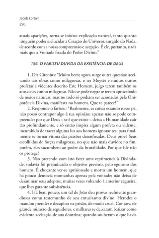 Jacob Lorber
290


atuais aparições, torna-se inócuo explicação natural, tanto quanto
ninguém poderia elucidar a Criação do Universo, surgido do Nada,
de acordo com a nossa compreensão e acepção. É ele, portanto, nada
mais que a Vontade fixada do Poder Divino.”

       156. O FARISEU DUVIDA DA EXISTÊNCIA DE DEUS

     1. Diz Cirenius: “Muito bem; agora surge outra questão: acei-
tando tais obras como milagrosas, e ter Moysés e muitos outros
profetas e videntes descrito Este Homem, julgo terem também os
atos deles cunho milagroso. Não se pode negar se terem aproveitado
de meios naturais; mas no todo só podiam ser acionados pela Oni-
potência Divina, manifesta no homem. Que te parece?”
     2. Responde o fariseu: “Realmente, as coisas estando nesse pé,
não posso contrapor algo à tua opinião; apenas não se pode com-
preender por que Deus – se é que existe – deixa a Humanidade cair
tão profundamente, e só então inspira algum profeta ou vidente,
incumbido de trazer alguma luz aos homens ignorantes, para final-
mente se tornar vítima das paixões desenfreadas. Deus provê Seus
escolhidos de forças milagrosas, no que não mais duvido; no fim,
porém, eles sucumbem ao poder da brutalidade. Por que Ele não
os protege?
     3. Não pretendo com isto fazer uma reprimenda à Divinda-
de, todavia foi prejudicado o objetivo previsto, pelo egoísmo dos
homens. É chocante ver-se aprisionado e morto um homem, que
há pouco demovia montanhas apenas pela vontade; não deixa de
desanimar seus adeptos, muitas vezes voltando à anterior cegueira,
que lhes garante subsistência.
     4. Há bem pouco, um tal de João deu provas realmente gran-
diosas como testemunho de seu entusiasmo divino. Herodes o
mandou prender e decapitar na prisão, de modo cruel. Contava ele
grande número de seguidores, e milhares se deixaram batizar como
evidente aceitação de sua doutrina; quando souberam o que havia
 