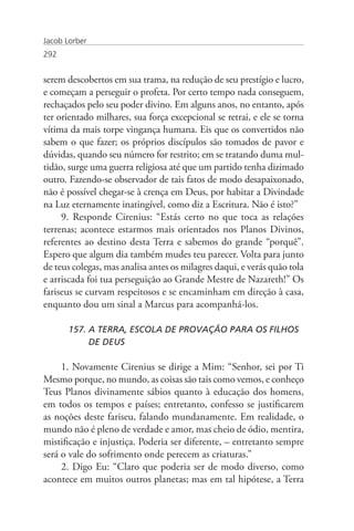 Jacob Lorber
292


serem descobertos em sua trama, na redução de seu prestígio e lucro,
e começam a perseguir o profeta. Por certo tempo nada conseguem,
rechaçados pelo seu poder divino. Em alguns anos, no entanto, após
ter orientado milhares, sua força excepcional se retrai, e ele se torna
vítima da mais torpe vingança humana. Eis que os convertidos não
sabem o que fazer; os próprios discípulos são tomados de pavor e
dúvidas, quando seu número for restrito; em se tratando duma mul-
tidão, surge uma guerra religiosa até que um partido tenha dizimado
outro. Fazendo-se observador de tais fatos de modo desapaixonado,
não é possível chegar-se à crença em Deus, por habitar a Divindade
na Luz eternamente inatingível, como diz a Escritura. Não é isto?”
     9. Responde Cirenius: “Estás certo no que toca as relações
terrenas; acontece estarmos mais orientados nos Planos Divinos,
referentes ao destino desta Terra e sabemos do grande “porquê”.
Espero que algum dia também mudes teu parecer. Volta para junto
de teus colegas, mas analisa antes os milagres daqui, e verás quão tola
e arriscada foi tua perseguição ao Grande Mestre de Nazareth!” Os
fariseus se curvam respeitosos e se encaminham em direção à casa,
enquanto dou um sinal a Marcus para acompanhá-los.

       157. A TERRA, ESCOLA DE PROVAÇÃO PARA OS FILHOS 	
            DE DEUS

     1. Novamente Cirenius se dirige a Mim: “Senhor, sei por Ti
Mesmo porque, no mundo, as coisas são tais como vemos, e conheço
Teus Planos divinamente sábios quanto à educação dos homens,
em todos os tempos e países; entretanto, confesso se justificarem
as noções deste fariseu, falando mundanamente. Em realidade, o
mundo não é pleno de verdade e amor, mas cheio de ódio, mentira,
mistificação e injustiça. Poderia ser diferente, – entretanto sempre
será o vale do sofrimento onde perecem as criaturas.”
     2. Digo Eu: “Claro que poderia ser de modo diverso, como
acontece em muitos outros planetas; mas em tal hipótese, a Terra
 