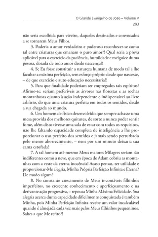 O Grande Evangelho de João – Volume V
                                                                293


não seria escolhida para viveiro, daqueles destinados e convocados
a se tornarem Meus Filhos.
     3. Poderia o amor verdadeiro e poderoso reconhecer-se como
tal entre criaturas que emanam o puro amor?! Qual seria a prova
aplicável para o exercício da paciência, humildade e meiguice duma
pessoa, dotada de todo amor desde nascença?!
     4. Se Eu fosse constituir a natureza humana de modo tal a lhe
facultar a máxima perfeição, sem esforço próprio desde que nascesse,
– de que exercício e auto-educação necessitaria?!
     5. Para que finalidade poderiam ser empregados tais espíritos?
Afirmo-te: seriam preferíveis as árvores nas florestas e as rochas
montanhosas quanto à ação independente e indispensável ao livre
arbítrio, do que uma criatura perfeita em todos os sentidos, desde
a sua chegada ao mundo.
     6. Um homem de físico desenvolvido que sempre achasse uma
mesa provida dos melhores quitutes, de sorte a nunca poder sentir
fome, além disto tivesse uma sala de estar com todos os requisitos,
não lhe faltando capacidade completa de inteligência a lhe pro-
porcionar o uso perfeito dos sentidos e jamais sendo perturbado
pelo menor aborrecimento, – nem por um minuto deixaria sua
cama estofada!
     7. A tal homem até mesmo Meus maiores Milagres seriam tão
indiferentes como a neve, que em época de Adam cobriu as monta-
nhas com a veste da eterna inocência! Acaso pensas, ter utilidade e
proporcionar-Me alegria, Minha Própria Perfeição Infinita e Eterna?
De modo algum!
     8. No constante crescimento de Meus incontáveis filhinhos
imperfeitos, no crescente conhecimento e aperfeiçoamento e na
derivante ação progressiva, – repousa Minha Máxima Felicidade. Sua
alegria acerca duma capacidade dificilmente conquistada é também
Minha, pois Minha Perfeição Infinita recebe um valor incalculável
quando é almejada cada vez mais pelos Meus filhinhos pequeninos.
Sabes a que Me refiro?!
 