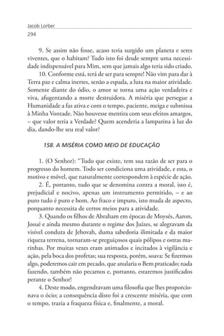 Jacob Lorber
294


     9. Se assim não fosse, acaso teria surgido um planeta e seres
viventes, que o habitam? Tudo isto foi desde sempre uma necessi-
dade indispensável para Mim, sem que jamais algo teria sido criado.
     10. Conforme está, terá de ser para sempre! Não vim para dar à
Terra paz e calma inertes, senão a espada, a luta na maior atividade.
Somente diante do ódio, o amor se torna uma ação verdadeira e
viva, afugentando a morte destruidora. A miséria que persegue a
Humanidade a faz ativa e com o tempo, paciente, meiga e submissa
à Minha Vontade. Não houvesse mentira com seus efeitos amargos,
– que valor teria a Verdade? Quem acenderia a lamparina à luz do
dia, dando-lhe seu real valor?

       158. A MISÉRIA COMO MEIO DE EDUCAÇÃO

     1. (O Senhor): “Tudo que existe, tem sua razão de ser para o
progresso do homem. Todo ser condiciona uma atividade, e esta, o
motivo e móvel, que naturalmente correspondem à espécie de ação.
     2. É, portanto, tudo que se denomina contra a moral, isto é,
prejudicial e nocivo, apenas um instrumento permitido, – e ao
puro tudo é puro e bom. Ao fraco e impuro, isto muda de aspecto,
porquanto necessita de certos meios para a atividade.
     3. Quando os filhos de Abraham em épocas de Moysés, Aaron,
Josué e ainda mesmo durante o regime dos Juízes, se alegravam da
visível conduta de Jehovah, duma sabedoria ilimitada e da maior
riqueza terrena, tornaram-se preguiçosos quais pólipos e ostras ma-
rinhas. Por muitas vezes eram animados e incitados à vigilância e
ação, pela boca dos profetas; sua resposta, porém, soava: Se fizermos
algo, poderemos cair em pecado, que anularia o Bem praticado; nada
fazendo, também não pecamos e, portanto, estaremos justificados
perante o Senhor!
     4. Deste modo, engendravam uma filosofia que lhes proporcio-
nava o ócio; a consequência disto foi a crescente miséria, que com
o tempo, trazia a fraqueza física e, finalmente, a moral.
 