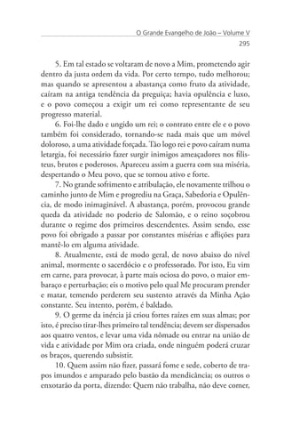 O Grande Evangelho de João – Volume V
                                                                    295


      5. Em tal estado se voltaram de novo a Mim, prometendo agir
dentro da justa ordem da vida. Por certo tempo, tudo melhorou;
mas quando se apresentou a abastança como fruto da atividade,
caíram na antiga tendência da preguiça; havia opulência e luxo,
e o povo começou a exigir um rei como representante de seu
progresso material.
      6. Foi-lhe dado e ungido um rei; o contrato entre ele e o povo
também foi considerado, tornando-se nada mais que um móvel
doloroso, a uma atividade forçada. Tão logo rei e povo caíram numa
letargia, foi necessário fazer surgir inimigos ameaçadores nos filis-
teus, brutos e poderosos. Apareceu assim a guerra com sua miséria,
despertando o Meu povo, que se tornou ativo e forte.
      7. No grande sofrimento e atribulação, ele novamente trilhou o
caminho junto de Mim e progrediu na Graça, Sabedoria e Opulên-
cia, de modo inimaginável. A abastança, porém, provocou grande
queda da atividade no poderio de Salomão, e o reino soçobrou
durante o regime dos primeiros descendentes. Assim sendo, esse
povo foi obrigado a passar por constantes misérias e aflições para
mantê-lo em alguma atividade.
      8. Atualmente, está de modo geral, de novo abaixo do nível
animal, mormente o sacerdócio e o professorado. Por isto, Eu vim
em carne, para provocar, à parte mais ociosa do povo, o maior em-
baraço e perturbação; eis o motivo pelo qual Me procuram prender
e matar, temendo perderem seu sustento através da Minha Ação
constante. Seu intento, porém, é baldado.
      9. O germe da inércia já criou fortes raízes em suas almas; por
isto, é preciso tirar-lhes primeiro tal tendência; devem ser dispersados
aos quatro ventos, e levar uma vida nômade ou entrar na união de
vida e atividade por Mim ora criada, onde ninguém poderá cruzar
os braços, querendo subsistir.
      10. Quem assim não fizer, passará fome e sede, coberto de tra-
pos imundos e amparado pelo bastão da mendicância; os outros o
enxotarão da porta, dizendo: Quem não trabalha, não deve comer,
 