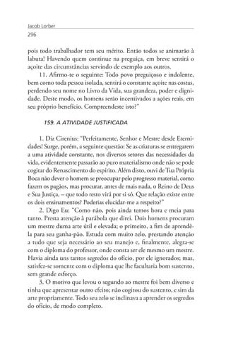 Jacob Lorber
296


pois todo trabalhador tem seu mérito. Então todos se animarão à
labuta! Havendo quem continue na preguiça, em breve sentirá o
açoite das circunstâncias servindo de exemplo aos outros.
     11. Afirmo-te o seguinte: Todo povo preguiçoso e indolente,
bem como toda pessoa isolada, sentirá o constante açoite nas costas,
perdendo seu nome no Livro da Vida, sua grandeza, poder e digni-
dade. Deste modo, os homens serão incentivados a ações reais, em
seu próprio benefício. Compreendeste isto?”

       159. A ATIVIDADE JUSTIFICADA

     1. Diz Cirenius: “Perfeitamente, Senhor e Mestre desde Eterni-
dades! Surge, porém, a seguinte questão: Se as criaturas se entregarem
a uma atividade constante, nos diversos setores das necessidades da
vida, evidentemente passarão ao puro materialismo onde não se pode
cogitar do Renascimento do espírito. Além disto, ouvi de Tua Própria
Boca não dever o homem se preocupar pelo progresso material, como
fazem os pagãos, mas procurar, antes de mais nada, o Reino de Deus
e Sua Justiça, – que todo resto virá por si só. Que relação existe entre
os dois ensinamentos? Poderias elucidar-me a respeito?”
     2. Digo Eu: “Como não, pois ainda temos hora e meia para
tanto. Presta atenção à parábola que direi. Dois homens procuram
um mestre duma arte útil e elevada; o primeiro, a fim de aprendê-
la para seu ganha-pão. Estuda com muito zelo, prestando atenção
a tudo que seja necessário ao seu manejo e, finalmente, alegra-se
com o diploma do professor, onde consta ser ele mesmo um mestre.
Havia ainda uns tantos segredos do ofício, por ele ignorados; mas,
satisfez-se somente com o diploma que lhe facultaria bom sustento,
sem grande esforço.
     3. O motivo que levou o segundo ao mestre foi bem diverso e
tinha que apresentar outro efeito; não cogitou do sustento, e sim da
arte propriamente. Todo seu zelo se inclinava a aprender os segredos
do ofício, de modo completo.
 