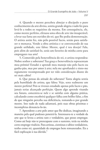 O Grande Evangelho de João – Volume V
                                                                    297


      4. Quando o mestre percebeu almejar o discípulo o puro
conhecimento da arte divina, sentiu grande alegria e tudo fez para
levá-lo a todos os requisitos da mesma. Em consequência, ele,
como mestre perfeito, efetuou uma obra de arte tão insuperável,
a levar sua fama aos ouvidos do rei, que lhe pediu demonstração.
O artista assim fez, não pelo possível lucro, senão para satisfa-
zer o monarca. Vendo a obra artística e se convencendo de sua
grande utilidade, este falou: Mestre, qual é teu desejo? Fala,
pois além de satisfazê-lo, serás um favorito de minha corte para
empregares tua arte!
      5. Comovido pela benevolência do rei, o artista respondeu:
Nobre senhor e soberano! Tua graça e benevolência representam
meu prêmio! Estudei e aprendi meu manejo não pelo lucro ou
ganha-pão, mas por amor à arte; nela me aprofundei e sinto-me
regiamente recompensado por ter tido consideração diante do
rei mais sábio!
      6. Que pensas da atitude do soberano? Tanta alegria sentia
pela humildade do artista, que falou: Vejo, seres realmente um
mestre perfeito! Pois se tivesses estudado apenas pelo lucro e pão,
jamais terias alcançado perfeição. Quem algo aprende visando
seu futuro, concentra-se nele e se satisfaz com alguma prática,
calculando como encobrirá qualquer falha com brilho falso, a fim
de que ninguém perceba sua deficiência, tomando-o por grande
mestre. Isto tudo de nada adiantará, pois suas obras péssimas e
incompletas denuncia-lo-ão.
      7. Aprendeste a arte pelo amor que lhe dedicas, imaginando a
maneira pela qual pudesses penetrá-la. Interessava-te a verdade da
arte que te levou a artista raro e verdadeiro, que posso empregar.
Como até hoje não te preocupaste com o sustento, terás na minha
corte emprego vitalício. Para artistas, cientistas e sábios verdadeiros,
tenho como rei, quantidade de empregos bem remunerados. Eis a
fácil explicação à tua dúvida.”
 