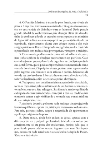 O Grande Evangelho de João – Volume V
                                                                   29


     4. O Pontifex Maximus é mantido pelo Estado, em virtude do
povo, e é hoje mui restrito em sua atividade. Há alguns séculos atrás,
era ele uma espécie de divindade entre os homens! Devia possuir
grande cabedal de conhecimentos para alcançar ofício tão elevado:
tinha de conhecer a fundo os oráculos e seus segredos e os mistérios
do Egito. Além disto, era um mago perfeito, para cuja finalidade era
examinado, rigorosamente, diante dum colégio secreto e dos mais
antigos patrícios de Roma. Cumprindo as exigências, era-lhe conferido
o pontificado com todas as suas prerrogativas, vantagens e prejuízos.
     5. Deste modo, podia assumir certas atitudes diante do povo,
mas tinha também de obedecer secretamente aos patrícios. Caso
estes desejassem guerra, deveria ele organizar as condições proféti-
cas, de tal forma, que o povo compreendesse esta necessidade como
vontade dos deuses. Os próprios deuses, porém, eram representados
pelos regentes em conjunto com artistas e poetas, defensores da
tese de ser preciso dar-se à fantasia humana uma direção variada,
todavia fiscalizada, a fim de evitar as piores aberrações.
     6. Toda pessoa tem uma fantasia inata; quando for descuidada,
torna-se responsável pela transformação de um homem de sentimen-
tos nobres, em uma fera selvagem. Sua fantasia, sendo equilibrada
e dirigida a formas mais elevadas, começará a criá-las, modificando
o próprio pensar e agir, vivificando a vontade para o mais sublime
de suas criações internas.
     7. Assim é a doutrina politeísta nada mais que uma projeção da
fantasia equilibrada, e posta em prática por todos os meios humanos.
Para nós, patrícios cultos, surgiu a necessidade de aparentarmos
aquilo que exigíamos do povo.
     8. Deste modo, ainda hoje andam as coisas, apenas com a
diferença de ser o próprio proletariado iniciado em coisas que
anteriormente só era posse dos intelectuais, motivo pelo qual o
pontificado pouco crédito merece. Alguns creem num Ser Supre-
mo, outros em nada acreditam e a classe culta é adepta de Platon,
Sócrates e Aristóteles.
 