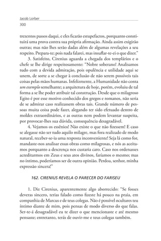 Jacob Lorber
300


trezentos passos daqui, e eles ficarão estupefactos, porquanto consti-
tuirá uma prova contra sua própria afirmação. Ainda assim exigirão
outras; mas não lhes serão dadas além de algumas revelações a seu
respeito. Prepara-te; pois nada falarei, mas insuflar-te-ei o que dizer.”
     3. Satisfeito, Cirenius aguarda a chegada dos templários e o
chefe se lhe dirige respeitosamente: “Nobre soberano! Analisamos
tudo com a devida admiração, pois opulência e utilidade aqui se
unem, de sorte a se chegar à conclusão de não serem possíveis tais
coisas pelas mãos humanas. Infelizmente, a Humanidade não conta
um exemplo semelhante; a arquitetura de hoje, porém, evoluiu de tal
forma a se lhe poder atribuir tal construção. Desde que o milagroso
Egito é por esse motivo conhecido dos gregos e romanos, não seria
de se admirar caso realizassem obras tais. Grande número de pes-
soas muita coisa pode fazer, alegando ter sido efetuado dentro de
moldes extraordinários, e as outras nem podem levantar suspeita,
por provocar-lhes sua dúvida, consequência desagradável.
     4. Vejamos os essênios! Não existe o que não fizessem! E caso
se alegasse não ser tudo aquilo milagre, mas fora realizado de modo
natural, receber-se-ia uma resposta inconveniente! Seja lá como for,
mandaste-nos analisar essas obras como milagrosas, e nós as aceita-
mos porquanto a descrença nos custaria caro. Caso nos ordenasses
acreditarmos em Zeus e seus atos divinos, faríamos o mesmo; mas
no íntimo, poderíamos ser de outra opinião. Perdoa, senhor, minha
expressão sincera!”

       162. CIRENIUS REVELA O PARECER DO FARISEU

     1. Diz Cirenius, aparentemente algo aborrecido: “Se fosses
deveras sincero, terias falado como fizeste há pouco na praia, em
companhia de Marcus e de teus colegas. Não é possível ocultares teu
íntimo diante de mim, pois pensas de modo diverso do que falas.
Ser-te-á desagradável eu te dizer o que mencionaste e até mesmo
pensaste; entretanto, terás de ouvir-me e teus colegas também.
 