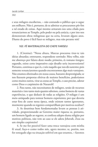 Jacob Lorber
302


e seus milagres encobertos, – não contando o público que o segue
aos milhares. Não é, portanto, de se admirar se procuramos pôr fim
a tal estado de coisas. Aqui mesmo armaram-nos uma cilada para
renunciarmos ao Templo, pelo poder ou pela astúcia, e por isto nos
demonstram obras milagrosas que na certa, levaram alguns anos.
Diante do povo é fácil fazer-se milagres, mas não perante nós!

       163. FÉ MATERIALISTA DO CHEFE FARISEU

     1. (Cirenius): “Nessa altura, Marcus procurou tirar-te tais
ideias absurdas; entretanto, respondeste sorrindo: Meu velho, não
me aborreço por falares deste modo; primeiro, és romano íntegro;
segundo, existe certo imperativo cujo desafio seria inconveniente!
Portanto, continua o que és, e nós naquilo que nos dá sustento; pois
somente renunciaremos quando encontrarmos algo mais vantajoso.
Não estamos obstinados em nossa causa, bastante desprestigiada; se
nos fizessem propostas efetivas de maiores benefícios, poderíamos
como muitos outros, virar as costas ao Templo, e caso preciso, adorar
como Deus o carpinteiro de Nazareth!
     2. Para tanto, não necessitamos de milagres, senão de recursos
materiais e isto tanto mais quanto sabemos, como homens de vastas
experiências, o que deduzir de todas as religiões. O milagre é um
meio antiquado para tontear homens experientes; por que deveria
estar fora de curso nessa época, onde existem tantos ignorantes,
mormente quando os regentes compartilham por motivos ocultos?!
     3. As doutrinas bem fundamentadas levam as pessoas à ati-
vidade, proporcionando ao Governo maior riqueza; se, portanto,
um homem ligado ao regente, se confessa adepto duma religião por
motivos políticos, não vem ao caso se ele adora Jehovah, Zeus ou
um simples carpinteiro!
     4. Se me for possível fazer uma troca vantajosa com minha
fé atual, faço-o como todos nós, agora mesmo; se, porém, nos
for sonegado algo na situação sofrível em que estamos, – faremos
 