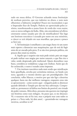 O Grande Evangelho de João – Volume V
                                                                303


tudo em nossa defesa. O Governo achando nossa Instituição
de nenhum proveito, que nos indenize na altura, e nem mais
olharemos a baboseira templária! Pouco nos incomodará o que
o Imperador fizer do Templo. Poderia ser aproveitado pelos es-
sênios, transformando-o numa fonte de renda dez vezes maior,
com os novos milagres da Índia. Aliás, não entendemos tal ofício;
entretanto somos taxados por eles de mistificadores! Tão logo
um Instituto teocrático é acusado por outro em seus mistérios,
o câncer se terá alojado em suas muralhas, que pouco a pouco
as fará ruir.
     5. Tal Instituição é semelhante a um mago; basta vir um outro
mais esperto a denunciar suas maquinações, que ele terá de fugir
antes de ser atacado pelo povo. E se não tiver proteção política, em
poucos dias estará na miséria.
     6. Aquilo que é suspeito não mais pode existir; pois um mago
só pode realizar suas magias por meios naturais, o que lhes tira o
valor, sendo desprezado pelo intelectual. Quem desconhece suas
bases, considera-as verdadeiras e paga sem titubear. Assim que ele
for esclarecido, o outro é tratado como impostor.
     7. Um instituto teocrático nada mais sendo que mistificação
bem aparelhada, envolta por cerimônias místicas, no fundo sem
nexo, aguarda-o o mesmo destino que um prestidigitador. Daí
concluirás, velho Marcus, o motivo por que não ligo a doutrina
qualquer, basta me dar melhores vantagens; enquanto estas não
se apresentarem – como ocorre aqui – ninguém pode se aborrecer
quando defendo o Templo por dar-me boa subvenção. Compre-
ende-se, permanecer tal defesa nos limites do possível, em virtude
do poder romano. Além disto, presumo não quereres me impingir
tais histórias como reais milagres. Ao passo que, se me dissesses:
Vê, o nazareno não só fez isto, mas o próprio mar com todos os
peixes e a Terra toda, há dois anos!, – garantindo-me vantagens
incisivas, acreditar-te-ia!”
 