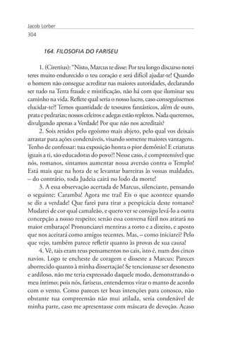 Jacob Lorber
304


       164. FILOSOFIA DO FARISEU

     1. (Cirenius): “Nisto, Marcus te disse: Por teu longo discurso notei
teres muito endurecido o teu coração e será difícil ajudar-te! Quando
o homem não consegue acreditar nas maiores autoridades, declarando
ser tudo na Terra fraude e mistificação, não há com que iluminar seu
caminho na vida. Reflete qual seria o nosso lucro, caso conseguíssemos
elucidar-te?! Temos quantidade de tesouros fantásticos, além de ouro,
prata e pedrarias; nossos celeiros e adegas estão repletos. Nada queremos,
divulgando apenas a Verdade! Por que não nos acreditais?
     2. Sois retidos pelo egoísmo mais abjeto, pelo qual vos deixais
arrastar para ações condenáveis, visando somente maiores vantagens.
Tenho de confessar: tua exposição honra o pior demônio! E criaturas
iguais a ti, são educadoras do povo?! Nesse caso, é compreensível que
nós, romanos, sintamos aumentar nossa aversão contra o Templo!
Está mais que na hora de se levantar barreiras às vossas maldades,
– do contrário, toda Judeia cairá no lodo da morte!
     3. A essa observação acertada de Marcus, silenciaste, pensando
o seguinte: Caramba! Agora me traí! Eis o que acontece quando
se diz a verdade! Que farei para tirar a perspicácia deste romano?
Mudarei de cor qual camaleão, e quero ver se consigo levá-lo a outra
concepção a nosso respeito; senão essa conversa fútil nos atirará no
maior embaraço! Pronunciarei mentiras a torto e a direito, e aposto
que nos aceitará como amigos recentes. Mas, – como iniciarei? Pelo
que vejo, também parece refletir quanto às provas de sua causa!
     4. Vê, tais eram teus pensamentos no cais, isto é, num dos cinco
navios. Logo te encheste de coragem e disseste a Marcus: Pareces
aborrecido quanto à minha dissertação! Se tencionasse ser desonesto
e ardiloso, não me teria expressado daquele modo, demonstrando o
meu íntimo; pois nós, fariseus, entendemos virar o manto de acordo
com o vento. Como pareces ter boas intenções para conosco, não
obstante tua compreensão não mui atilada, seria condenável de
minha parte, caso me apresentasse com máscara de devoção. Acaso
 