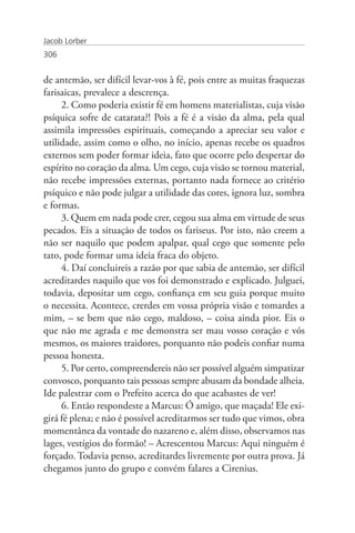 Jacob Lorber
306


de antemão, ser difícil levar-vos à fé, pois entre as muitas fraquezas
farisaicas, prevalece a descrença.
     2. Como poderia existir fé em homens materialistas, cuja visão
psíquica sofre de catarata?! Pois a fé é a visão da alma, pela qual
assimila impressões espirituais, começando a apreciar seu valor e
utilidade, assim como o olho, no início, apenas recebe os quadros
externos sem poder formar ideia, fato que ocorre pelo despertar do
espírito no coração da alma. Um cego, cuja visão se tornou material,
não recebe impressões externas, portanto nada fornece ao critério
psíquico e não pode julgar a utilidade das cores, ignora luz, sombra
e formas.
     3. Quem em nada pode crer, cegou sua alma em virtude de seus
pecados. Eis a situação de todos os fariseus. Por isto, não creem a
não ser naquilo que podem apalpar, qual cego que somente pelo
tato, pode formar uma ideia fraca do objeto.
     4. Daí concluireis a razão por que sabia de antemão, ser difícil
acreditardes naquilo que vos foi demonstrado e explicado. Julguei,
todavia, depositar um cego, confiança em seu guia porque muito
o necessita. Acontece, crerdes em vossa própria visão e tomardes a
mim, – se bem que não cego, maldoso, – coisa ainda pior. Eis o
que não me agrada e me demonstra ser mau vosso coração e vós
mesmos, os maiores traidores, porquanto não podeis confiar numa
pessoa honesta.
     5. Por certo, compreendereis não ser possível alguém simpatizar
convosco, porquanto tais pessoas sempre abusam da bondade alheia.
Ide palestrar com o Prefeito acerca do que acabastes de ver!
     6. Então respondeste a Marcus: Ó amigo, que maçada! Ele exi-
girá fé plena; e não é possível acreditarmos ser tudo que vimos, obra
momentânea da vontade do nazareno e, além disso, observamos nas
lages, vestígios do formão! – Acrescentou Marcus: Aqui ninguém é
forçado. Todavia penso, acreditardes livremente por outra prova. Já
chegamos junto do grupo e convém falares a Cirenius.
 