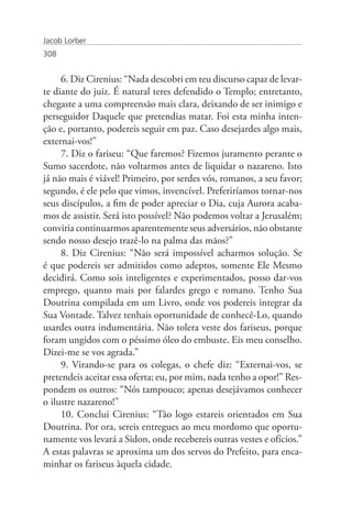 Jacob Lorber
308


     6. Diz Cirenius: “Nada descobri em teu discurso capaz de levar-
te diante do juiz. É natural teres defendido o Templo; entretanto,
chegaste a uma compreensão mais clara, deixando de ser inimigo e
perseguidor Daquele que pretendias matar. Foi esta minha inten-
ção e, portanto, podereis seguir em paz. Caso desejardes algo mais,
externai-vos!”
     7. Diz o fariseu: “Que faremos? Fizemos juramento perante o
Sumo sacerdote, não voltarmos antes de liquidar o nazareno. Isto
já não mais é viável! Primeiro, por serdes vós, romanos, a seu favor;
segundo, é ele pelo que vimos, invencível. Preferiríamos tornar-nos
seus discípulos, a fim de poder apreciar o Dia, cuja Aurora acaba-
mos de assistir. Será isto possível? Não podemos voltar a Jerusalém;
conviria continuarmos aparentemente seus adversários, não obstante
sendo nosso desejo trazê-lo na palma das mãos?”
     8. Diz Cirenius: “Não será impossível acharmos solução. Se
é que podereis ser admitidos como adeptos, somente Ele Mesmo
decidirá. Como sois inteligentes e experimentados, posso dar-vos
emprego, quanto mais por falardes grego e romano. Tenho Sua
Doutrina compilada em um Livro, onde vos podereis integrar da
Sua Vontade. Talvez tenhais oportunidade de conhecê-Lo, quando
usardes outra indumentária. Não tolera veste dos fariseus, porque
foram ungidos com o péssimo óleo do embuste. Eis meu conselho.
Dizei-me se vos agrada.”
     9. Virando-se para os colegas, o chefe diz: “Externai-vos, se
pretendeis aceitar essa oferta; eu, por mim, nada tenho a opor!” Res-
pondem os outros: “Nós tampouco; apenas desejávamos conhecer
o ilustre nazareno!”
     10. Conclui Cirenius: “Tão logo estareis orientados em Sua
Doutrina. Por ora, sereis entregues ao meu mordomo que oportu-
namente vos levará a Sidon, onde recebereis outras vestes e ofícios.”
A estas palavras se aproxima um dos servos do Prefeito, para enca-
minhar os fariseus àquela cidade.
 