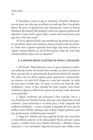 Jacob Lorber
30


      9. Sacerdotes, como os que te relataram o Pontifex Maximus,
são em parte tão tolos que acreditam em tudo que lhes é inculcado;
diante do povo se apresentam mui importantes, como se fossem
familiares dos deuses! Eles próprios crêem nas seguintes palavras de
Epicúrio: Come, bebe e goza! Após a morte não existe prazer, pois
que ela é o fim das coisas!
      10. Se tu, adorável Yarah, nos considerares de acordo com aque-
les sacerdotes, farias uma injustiça: somos tal qual acabo de relatar-
te. Todo resto é apenas expressão dum leigo, que tanto conhece o
regime romano quanto tu, até há bem pouco. Que tal, terás mais
condescendência para com os romanos?”

       9. O SENHOR PREDIZ O DESTINO DE ROMA E JERUSALÉM

    1. Diz Yarah: “Naturalmente, uma vez que a situação é confor-
me acabas de revelar. Se tiverdes boa vontade, seu efeito só pode ser
bom, mesmo não se apresentando desta forma diante do mundo.
Por mim, não me deixo enganar pelas aparências; compreendo,
no entanto, ser mais fácil chegar-se a uma boa vontade, ao invés
da mais pura verdade que, só então, se torna um fanal de vida,
verdadeiro e ativo. A boa vontade foi, pois, sempre vossa firme
tendência; algumas influências, pouco ou mesmo nada alteraram
vosso princípio.
    2. Agora, recebestes um acréscimo à boa vontade, isto é, a
Luz Puríssima da Verdade Eterna, pelo que vossa disposição inicial
receberá a justa orientação e os meios para a final conquista dos
melhores resultados – e assim, só pode se aguardar de vós o que de
melhor existe! Senhor, abençoa essas minhas simples palavras, para
que permaneçam verdadeiras para sempre!”
    3. Digo Eu: “Minha mil vezes querida Yarah; sim, tuas belas
e maravilhosas palavras serão abençoadas! Roma será por muito
tempo o melhor local para Minha Doutrina e Minhas Graças
Especiais, e essa metrópole imperial alcançará uma idade como
 