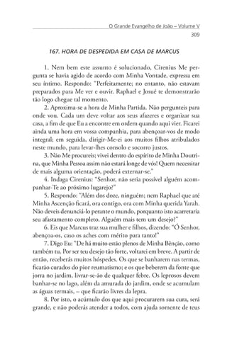 O Grande Evangelho de João – Volume V
                                                                   309


      167. HORA DE DESPEDIDA EM CASA DE MARCUS

     1. Nem bem este assunto é solucionado, Cirenius Me per-
gunta se havia agido de acordo com Minha Vontade, expressa em
seu íntimo. Respondo: “Perfeitamente; no entanto, não estavam
preparados para Me ver e ouvir. Raphael e Josué te demonstrarão
tão logo chegue tal momento.
     2. Aproxima-se a hora de Minha Partida. Não pergunteis para
onde vou. Cada um deve voltar aos seus afazeres e organizar sua
casa, a fim de que Eu a encontre em ordem quando aqui vier. Ficarei
ainda uma hora em vossa companhia, para abençoar-vos de modo
integral; em seguida, dirigir-Me-ei aos muitos filhos atribulados
neste mundo, para levar-lhes consolo e socorro justos.
     3. Não Me procureis; vivei dentro do espírito de Minha Doutri-
na, que Minha Pessoa assim não estará longe de vós! Quem necessitar
de mais alguma orientação, poderá externar-se.”
     4. Indaga Cirenius: “Senhor, não seria possível alguém acom-
panhar-Te ao próximo lugarejo?”
     5. Respondo: “Além dos doze, ninguém; nem Raphael que até
Minha Ascenção ficará, ora contigo, ora com Minha querida Yarah.
Não deveis denunciá-lo perante o mundo, porquanto isto acarretaria
seu afastamento completo. Alguém mais tem um desejo?”
     6. Eis que Marcus traz sua mulher e filhos, dizendo: “Ó Senhor,
abençoa-os, caso os aches com mérito para tanto!”
     7. Digo Eu: “De há muito estão plenos de Minha Bênção, como
também tu. Por ser teu desejo tão forte, voltarei em breve. A partir de
então, receberás muitos hóspedes. Os que se banharem nas termas,
ficarão curados do pior reumatismo; e os que beberem da fonte que
jorra no jardim, livrar-se-ão de qualquer febre. Os leprosos devem
banhar-se no lago, além da amurada do jardim, onde se acumulam
as águas termais, – que ficarão livres da lepra.
     8. Por isto, o acúmulo dos que aqui procurarem sua cura, será
grande, e não poderás atender a todos, com ajuda somente de teus
 