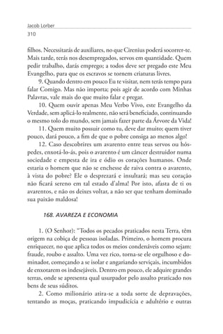 Jacob Lorber
310


filhos. Necessitarás de auxiliares, no que Cirenius poderá socorrer-te.
Mais tarde, terás nos desempregados, servos em quantidade. Quem
pedir trabalho, darás emprego; a todos deve ser pregado este Meu
Evangelho, para que os escravos se tornem criaturas livres.
     9. Quando dentro em pouco Eu te visitar, nem terás tempo para
falar Comigo. Mas não importa; pois agir de acordo com Minhas
Palavras, vale mais do que muito falar e pregar.
     10. Quem ouvir apenas Meu Verbo Vivo, este Evangelho da
Verdade, sem aplicá-lo realmente, não será beneficiado, continuando
o mesmo tolo do mundo, sem jamais fazer parte da Árvore da Vida!
     11. Quem muito possuir como tu, deve dar muito; quem tiver
pouco, dará pouco, a fim de que o pobre consiga ao menos algo!
     12. Caso descobrires um avarento entre teus servos ou hós-
pedes, enxotá-lo-ás, pois o avarento é um câncer destruidor numa
sociedade e empesta de ira e ódio os corações humanos. Onde
estaria o homem que não se enchesse de raiva contra o avarento,
à vista do pobre? Ele o desprezará e insultará; mas seu coração
não ficará sereno em tal estado d’alma! Por isto, afasta de ti os
avarentos, e não os deixes voltar, a não ser que tenham dominado
sua paixão maldosa!

       168. AVAREZA E ECONOMIA

     1. (O Senhor): “Todos os pecados praticados nesta Terra, têm
origem na cobiça de pessoas isoladas. Primeiro, o homem procura
enriquecer, no que aplica todos os meios condenáveis como sejam:
fraude, roubo e assalto. Uma vez rico, torna-se ele orgulhoso e do-
minador, começando a se isolar e angariando serviçais, incumbidos
de enxotarem os indesejáveis. Dentro em pouco, ele adquire grandes
terras, onde se apresenta qual usurpador pelo assalto praticado nos
bens de seus súditos.
     2. Como milionário atira-se a toda sorte de depravações,
tentando as moças, praticando impudicícia e adultério e outras
 