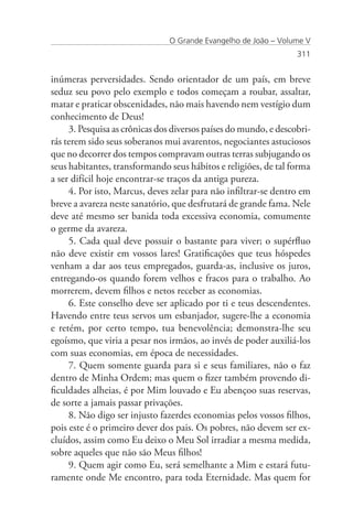 O Grande Evangelho de João – Volume V
                                                                  311


inúmeras perversidades. Sendo orientador de um país, em breve
seduz seu povo pelo exemplo e todos começam a roubar, assaltar,
matar e praticar obscenidades, não mais havendo nem vestígio dum
conhecimento de Deus!
     3. Pesquisa as crônicas dos diversos países do mundo, e descobri-
rás terem sido seus soberanos mui avarentos, negociantes astuciosos
que no decorrer dos tempos compravam outras terras subjugando os
seus habitantes, transformando seus hábitos e religiões, de tal forma
a ser difícil hoje encontrar-se traços da antiga pureza.
     4. Por isto, Marcus, deves zelar para não infiltrar-se dentro em
breve a avareza neste sanatório, que desfrutará de grande fama. Nele
deve até mesmo ser banida toda excessiva economia, comumente
o germe da avareza.
     5. Cada qual deve possuir o bastante para viver; o supérfluo
não deve existir em vossos lares! Gratificações que teus hóspedes
venham a dar aos teus empregados, guarda-as, inclusive os juros,
entregando-os quando forem velhos e fracos para o trabalho. Ao
morrerem, devem filhos e netos receber as economias.
     6. Este conselho deve ser aplicado por ti e teus descendentes.
Havendo entre teus servos um esbanjador, sugere-lhe a economia
e retém, por certo tempo, tua benevolência; demonstra-lhe seu
egoísmo, que viria a pesar nos irmãos, ao invés de poder auxiliá-los
com suas economias, em época de necessidades.
     7. Quem somente guarda para si e seus familiares, não o faz
dentro de Minha Ordem; mas quem o fizer também provendo di-
ficuldades alheias, é por Mim louvado e Eu abençoo suas reservas,
de sorte a jamais passar privações.
     8. Não digo ser injusto fazerdes economias pelos vossos filhos,
pois este é o primeiro dever dos pais. Os pobres, não devem ser ex-
cluídos, assim como Eu deixo o Meu Sol irradiar a mesma medida,
sobre aqueles que não são Meus filhos!
     9. Quem agir como Eu, será semelhante a Mim e estará futu-
ramente onde Me encontro, para toda Eternidade. Mas quem for
 