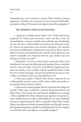Jacob Lorber
312


mesquinho para com o próximo, será por Mim tratado na mesma
proporção. Considera este ensinamento em teu lar, que Minha Bên-
ção jamais te faltará. Porventura mais alguém deseja fazer perguntas?”

       169. PROMESSA PARA OS NECESSITADOS

      1. Aproxima-se Ebahl, pai de Yarah, e diz: “Nada mais há que
perguntar-Te, Senhor; pois assistimos, nesses sete dias, coisas tão
extraordinárias e ouvimos verdades tão profundas que, distribuídas
em sete mil anos, a Humanidade teria assunto de sobra para medi-
tar. Trata-se de aplicarmos esses tesouros espirituais, do contrário
não teriam utilidade para a salvação de nossas almas. Resta, apenas,
saber se teremos a necessária força de vontade. Como agiremos, caso
sejamos assaltados com fraquezas diversas, que muitas vezes não
poupam os de boa vontade?”
      2. Respondo: “Eu serei o socorro, força e esteio de todos, e não
abandonarei em época de aflição quem de qualquer forma caminhar
com fé e amor em Mim. Se desviar-se de Minhas Pegadas pela ten-
tação do mundo, é ele o próprio culpado quando lhe faltar o Meu
Socorro na hora do perigo, situação que perdurará até que se volte
a Mim, com firmeza, cheio de arrependimento e fé.
      3. Serei para sempre o Mesmo Bom Pastor à procura de sua
ovelha perdida; preciso é que a ovelha venha a balir, para poder ser
encontrada dentro do livre arbítrio.
      4. Quem estiver sobrecarregado além de suas forças deve dirigir seu
coração a Mim, que o confortarei e aliviarei. Proporcionar-lhe-ei um
fardo maior, a fim de que sinta sua fraqueza, dirigindo-se no coração
a Mim e pedindo-Me a força suficiente para suportar o seu peso. Eu,
então, fortificá-lo-ei em todas as dificuldades de sua vida, dando-lhe
uma justa compreensão para trilhar os caminhos tristes deste mundo.
Quem, não obstante sentindo seu grande fardo, não Me pedir socorro,
será responsável quando sucumbir nas atribulações da vida. Eis a resposta
à tua dúvida. Existe mais alguém com pedido qualquer?”
 