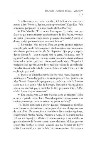 O Grande Evangelho de João – Volume V
                                                                 313


     5. Adianta-se, com muito respeito, Schabbi, orador dos vinte
persas, e diz: “Permite, Senhor, eu me pronunciar!” Digo Eu: “Fala
sem susto, porquanto foi o motivo de Minhas Palavras.”
     6. Diz Schabbi: “É certo auxiliares quem Te pedir; mas que
farão os que nunca tiveram conhecimento de Tua Pessoa, vivendo
na maior ignorância e suportando provações incríveis? A quem se
devem dirigir para receberem socorro e ânimo?”
     7. Respondo: “Não existe na Terra um ponto que não haja sido
atingido pela luz do Sol, tampouco não há criatura que, ao menos,
não tivesse pressentimento do Ser Supremo. Que peça e espere
dentro de sua fé, – que o socorro virá na certa. Há muitas, sem fé
alguma. Confiam apenas em si mesmas e procuram aliviar seu fardo
à custa dos outros, portanto não necessitam de ajuda. Ninguém é
obrigado a ser egoísta! Além disto, recorda-te daquilo que falei das
variadas situações da vida de todos os habitantes da Terra, – e terás
explicação para tudo.
     8. Passou-se a horinha permitida em vosso meio. Seguirei ca-
minho com Meus discípulos, enquanto podereis ficar juntos, em
Meu Nome! Ninguém Me pergunte para onde vou, pois Eu Mesmo
ainda não o sei como Filho do homem. Somente o Pai em Mim o
sabe, e ora diz: Vai, pois a caminho Te direi para onde irás! – A Paz
e Meu Amor estejam convosco!”
     9. Em seguida viro-Me para Marcus, com as palavras: “Solta
o novo e grande navio. Eu e Meus discípulos embarcaremos sem
capitão; em tempo justo ele voltará ao porto, sozinho!”
     10. Todos começam a chorar quando embarcamos; fortifico
seus corações entristecidos e zarpo para alto mar, desaparecendo
de seus olhos. Os outros ficam reunidos o dia e a noite seguintes,
relembrando Minha Pessoa, Doutrina e Ação. Só na outra manhã
voltam aos lugarejos e aldeia, e Cirenius começa a encaminhar o
grande número de fariseus a seus novos destinos. Muitos querem
seguir-Me; Raphael os retém, dizendo que Eu voltaria em breve
a Kis, Genezareth e a casa de Marcus. Isto os acalma, louvando a
 