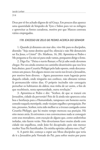 Jacob Lorber
314


Deus por tê-los achado dignos de tal Graça. Em poucos dias aparece
uma quantidade de hóspedes de Tyro e Sidon para ver os milagres
e aproveitar as fontes curadoras, motivo por que Marcos contrata
vários empregados.

       170. EXCESSO DE ZELO DE PEDRO ACERCA DO SENHOR

      1. Quando já distantes em mar alto, viro-Me para os discípulos,
dizendo: “Seja nosso destino qual for, silenciai e não Me denuncieis
ser Eu Jesus, o Cristo!” (Ev. Matheus, 16, 20). Aproxima-se Pedro e
Me pergunta se Eu não sei para onde vamos, porquanto dirige o leme.
      2. Digo Eu: “Deixa o navio flutuar; o Pai já sabe onde devemos
chegar. Por ora ainda estamos no caminho doutrinário que nos leva
baía abaixo, para Cesaréia Philippi pelo lado oposto, onde descansa-
remos um pouco. Em alguns meses este navio nos levará a Jerusalém,
por motivo bem diverso. – Agora passaremos num lugarejo perto
daquela cidade, onde ninguém nos conhece, não obstante termos
lá permanecido vários dias. O próprio incêndio não conseguiu
perturbar os habitantes da aldeia; mas tinha de ser assim, a fim de
que recebêsseis, nesta oportunidade, outra revelação.”
      3. Aproxima-se Pedro e diz: “Senhor, de que se tratará em
Jerusalém, cidade da perversão? Pois de lá ainda não apareceu coisa
boa e benfazeja para a Humanidade, tampouco um honesto ouviu
consolo naquela metrópole, onde vicejam orgulho e perseguição. Por
isto, presumo, Senhor, teria sido melhor se a tivesses castigado como
Cesaréia Philippi, que há muito tempo mereceu sua punição. Há
oito meses atrás, lá estivemos e nos convencemos nada se conseguir
com seus moradores, com exceção de alguns que, como andorinhas
isoladas, não fazem verão. Não deveríamos fazer muito alarde com
cidade tão orgulhosa, onde João foi decapitado; pois não merece
receber Teus Pés Santificados. Eis minha opinião; adianta-nos a Tua!”
      4. A partir daí, começo a expor aos Meus discípulos que teria
de ir a Jerusalém pela Vontade do Pai, para sofrer muito por parte
 