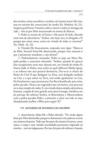 O Grande Evangelho de João – Volume V
                                                                    315


dos anciãos, sumo-sacerdotes e escribas; até mesmo matar-Me-iam,
mas no terceiro dia, ressuscitaria da tumba (Ev. Matheus 16, 21).
Surgiria qual Eterno Vitorioso sobre a morte e todos os inimigos da
vida, – fato já por Mim mencionado no monte de Marcus.
      5. Pedro se assusta de tal forma a Me puxar de lado, dizendo
num tom de advertência: “Senhor, não faças isto; és obrigado a Te
poupar por nossa causa, como em virtude de todas as criaturas!”
(Ev. Math. 16, 22).
      6. Virando-Me bruscamente, respondo com rigor: “Afasta-te
de Mim, Satanás! Estás-Me aborrecendo, porque visas somente o
que é puramente mundano, e não divino!”
      7. Profundamente assustado, Pedro se joga aos Meus Pés,
pede perdão e acrescenta chorando: “Senhor, quando há poucos
dias navegávamos neste mar, disseste-me, em virtude de minha fé:
Simon Judá, és Pedro, uma rocha na qual edificarei Minha Igreja,
e ao inferno não será possível dominá-la. Dar-te-ei as chaves do
Reino do Céu! O que desligares na Terra, será desligado também
no Céu, e o que unires na Terra, será unido igualmente no Céu.
Eis literalmente o que pronunciou Tua Boca Santificada, para mim,
pobre pecador. Nunca me engrandeci por tal motivo, mas procurei
ser o mais simples de todos. E, em virtude duma simples advertência
humana, surgida de meu grande amor para Contigo, classificas-me
de príncipe do inferno! Senhor, sê Benevolente e Misericordioso
com o pobre pecador Pedro, o primeiro a atirar sua rede ao mar,
abandonando mulher e filhos para seguir-Te!”

      171. NATUREZA DE SATANÁS E DA MATÉRIA

     1. Amavelmente dirijo-Me a Pedro dizendo: “De modo algum
foste por Mim diminuído, porque te demonstrei com palavras severas
tua natureza humana. Tudo que faz parte da natureza humana, como
sejam, o corpo e suas variadas necessidades puramente originadas na
matéria, – está em julgamento. Por isto, faz parte do inferno e Satanás,
 