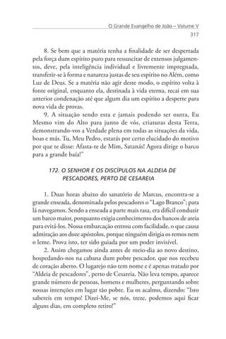 O Grande Evangelho de João – Volume V
                                                                 317


     8. Se bem que a matéria tenha a finalidade de ser despertada
pela força dum espírito puro para ressuscitar de extensos julgamen-
tos, deve, pela inteligência individual e livremente impregnada,
transferir-se à forma e natureza justas de seu espírito no Além, como
Luz de Deus. Se a matéria não agir deste modo, o espírito volta à
fonte original, enquanto ela, destinada à vida eterna, recai em sua
anterior condenação até que algum dia um espírito a desperte para
nova vida de provas.
     9. A situação sendo esta e jamais podendo ser outra, Eu
Mesmo vim do Alto para junto de vós, criaturas desta Terra,
demonstrando-vos a Verdade plena em todas as situações da vida,
boas e más. Tu, Meu Pedro, estarás por certo elucidado do motivo
por que te disse: Afasta-te de Mim, Satanás! Agora dirige o barco
para a grande baía!”

      172. O SENHOR E OS DISCÍPULOS NA ALDEIA DE
      	    PESCADORES, PERTO DE CESAREIA

     1. Duas horas abaixo do sanatório de Marcus, encontra-se a
grande enseada, denominada pelos pescadores o “Lago Branco”; para
lá navegamos. Sendo a enseada a parte mais rasa, era difícil conduzir
um barco maior, porquanto exigia conhecimento dos bancos de areia
para evitá-los. Nossa embarcação entrou com facilidade, o que causa
admiração aos doze apóstolos, porque ninguém dirigia os remos nem
o leme. Prova isto, ter sido guiada por um poder invisível.
     2. Assim chegamos ainda antes de meio-dia ao novo destino,
hospedando-nos na cabana dum pobre pescador, que nos recebeu
de coração aberto. O lugarejo não tem nome e é apenas tratado por
“Aldeia de pescadores”, perto de Cesareia. Não leva tempo, aparece
grande número de pessoas, homens e mulheres, perguntando sobre
nossas intenções em lugar tão pobre. Eu os acalmo, dizendo: “Isto
sabereis em tempo! Dizei-Me, se nós, treze, podemos aqui ficar
alguns dias, em completo retiro!”
 