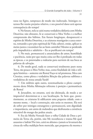 O Grande Evangelho de João – Volume V
                                                                    31


raras no Egito, tampouco de modo tão inalterado. Inimigos ex-
ternos lhe trarão prejuízo relativo, e seu possível dano será apenas
consequência do tempo!
     4. No futuro, nela se cairá numa verdadeira idolatria com Minha
Doutrina; não obstante, lá se conservará o Meu Verbo e a melhor
compreensão dos hábitos. Em futuro longínquo, desaparecerá o
espírito de Minha Doutrina, e as criaturas mastigarão a casca exter-
na, tomando-a por pão espiritual da Vida; saberei, então, aplicar os
meios justos e reconduzi-las ao bom caminho! Mesmo se perdendo
pela impudicícia e adultério – Eu as purificarei em tempo!
     5. No mais, permanecerá a anunciadora do amor, humildade
e paciência, razão por que muita coisa ser-lhe-á perdoada em todas
as épocas, e os potentados a rodearão para ouvirem de sua boca as
palavras de salvação.
     6. De modo geral, nada se conservará totalmente puro nesta
Terra, tão pouco o Meu Verbo; mas, como finalidade de vida e relí-
quia histórica – somente em Roma! Faço-te tal promessa, Meu caro
Cirenius, como plena e verdadeira Bênção das palavras sublimes e
verdadeiras de nossa amada Yarah!
     7. Um milênio após outro, testemunharão o pleno cumpri-
mento desta Minha Afirmação referente à posição e permanência
de Roma!
     8. Jerusalém, no entanto, será tão dizimada, de modo a ser
impossível determinar-se a sua localização. Se bem que, poste-
riormente, as criaturas lá edificarem uma pequena cidade, com o
mesmo nome, – local e construção, não serão os mesmos. Ela terá
de sofrer por inimigos estrangeiros e permanecerá, sem dignidade
e importância, um antro de malandros que desfrutarão a existência
miserável do musgo das pedras atuais.
     9. Era da Minha Vontade fazer a velha Cidade de Deus a pri-
meira da Terra; ela, porém, não Me reconheceu e tratou-Me qual
assassino e ladrão! Por isto, cairá no abismo e jamais se levantará das
cinzas da velha maldição bem merecida, que preparou ela mesma e
 