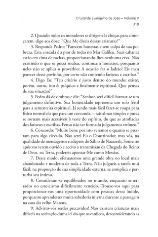 O Grande Evangelho de João – Volume V
                                                                 319


      2. Quando todos os moradores se dirigem às choças para almo-
çarem, digo aos doze: “Que Me dizeis dessas criaturas?”
      3. Responde Pedro: “Parecem honestas e sem culpa de sua po-
breza. Esta enseada é a pior de todas no Mar Galileu. Suas cabanas
estão em cima de rochas, proporcionando-lhes nenhuma erva. Não
existindo o que se possa roubar, continuam honestos, porquanto
neles não se aplica o provérbio: A ocasião faz o ladrão! Eis meu
parecer desse povinho, por certo não contendo fariseus e escribas.”
      4. Digo Eu: “Teu critério é justo dentro do mundo; existe,
porém, outro, isto é: psíquico e finalmente espiritual. Que pensas
de sua situação?”
      5. Pedro dá de ombros e diz: “Senhor, será difícil formar-se um
julgamento definitivo. Sua honestidade representa um solo fértil
para a sementeira espiritual. Já sendo mais fácil fazer-se roupa para
físico normal do que para um corcunda, – tais almas simples e puras
se tornam mais acessíveis à veste do espírito, do que as atrofiadas
dos fariseus e escribas. Penso não ter formado julgamento errôneo.”
      6. Concordo: “Muito bem; por isto veremos o quanto se pres-
tam para algo elevado. Não serei Eu o Doutrinador, mas vós, na
qualidade de mensageiros e adeptos do Sábio de Nazareth. Somente
após vos terem ouvido e aceito a transmissão da Chegada do Reino
de Deus, na Terra, podereis apontar-Me como Messias.
      7. Deste modo, efetuaremos uma grande obra no local mais
abandonado e modesto de toda a Terra. Não julgueis a tarefa mui
fácil; na proporção de sua simplicidade externa, se complica e per-
turba seu íntimo.
      8. Consideram-se equilibrados no mundo, enquanto enter-
rados no estoicismo dificilmente vencido. Trouxe-vos aqui para
proporcionar-vos uma oportunidade com pessoas desta índole,
porquanto aprendestes muita sabedoria interna durante a passagem
na casa do velho Marcus.
      9. Advirto-vos serdes precavidos! Não existem criaturas mais
difíceis na aceitação duma lei do que os estóicos, desconsiderando as
 