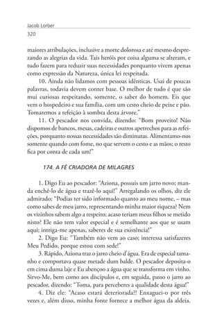 Jacob Lorber
320


maiores atribulações, inclusive a morte dolorosa e até mesmo despre-
zando as alegrias da vida. Tais heróis por coisa alguma se alteram, e
tudo fazem para reduzir suas necessidades porquanto vivem apenas
como expressão da Natureza, única lei respeitada.
     10. Ainda não lidamos com pessoas idênticas. Usai de poucas
palavras, todavia devem conter base. O melhor de tudo é que são
mui curiosas respeitando, somente, o saber do homem. Eis que
vem o hospedeiro e sua família, com um cesto cheio de peixe e pão.
Tomaremos a refeição à sombra desta árvore.”
     11. O pescador nos convida, dizendo: “Bom proveito! Não
dispomos de bancos, mesas, cadeiras e outros apetrechos para as refei-
ções, porquanto nossas necessidades são diminutas. Alimentamo-nos
somente quando com fome, no que servem o cesto e as mãos; o resto
fica por conta de cada um!”

       174. A FÉ CRIADORA DE MILAGRES

     1. Digo Eu ao pescador: “Aziona, possuis um jarro novo; man-
da enchê-lo de água e trazê-lo aqui!” Arregalando os olhos, diz ele
admirado: “Podias ter sido informado quanto ao meu nome, – mas
como sabes de meu jarro, representando minha maior riqueza? Nem
os vizinhos sabem algo a respeito; acaso teriam meus filhos se metido
nisto? Ele não tem valor especial e é semelhante aos que se usam
aqui; intriga-me apenas, saberes de sua existência!”
     2. Digo Eu: “Também não vem ao caso; interessa satisfazeres
Meu Pedido, porque estou com sede!”
     3. Rápido, Aziona traz o jarro cheio d’água. Era de especial tama-
nho e comportava quase metade dum balde. O pescador deposita-o
em cima duma laje e Eu abençoo a água que se transforma em vinho.
Sirvo-Me, bem como aos discípulos e, em seguida, passo o jarro ao
pescador, dizendo: “Toma, para perceberes a qualidade desta água!”
     4. Diz ele: “Acaso estará deteriorada?! Enxaguei-o por três
vezes e, além disso, minha fonte fornece a melhor água da aldeia.
 